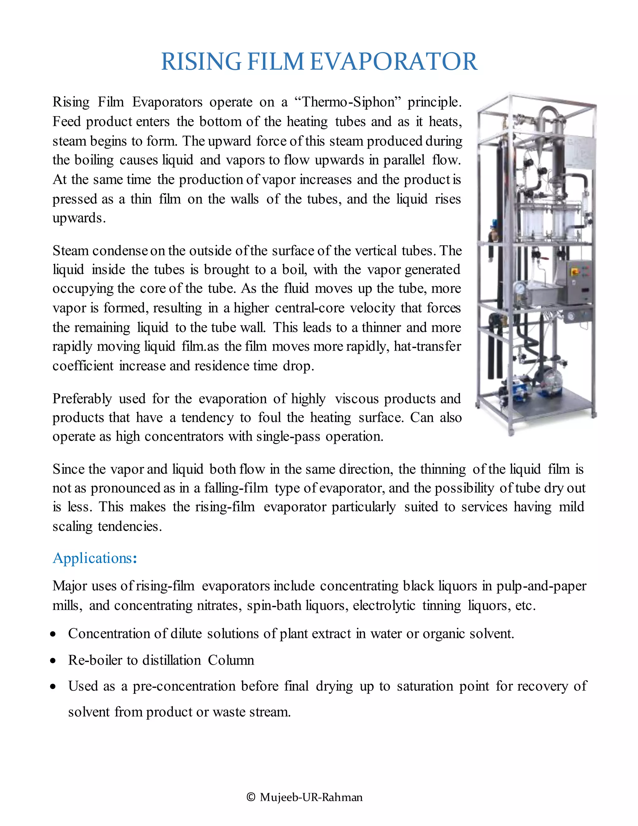 © Mujeeb-UR-Rahman
RISING FILM EVAPORATOR
Rising Film Evaporators operate on a “Thermo-Siphon” principle.
Feed product enters the bottom of the heating tubes and as it heats,
steam begins to form. The upward force of this steam produced during
the boiling causes liquid and vapors to flow upwards in parallel flow.
At the same time the production of vapor increases and the productis
pressed as a thin film on the walls of the tubes, and the liquid rises
upwards.
Steam condenseon the outside ofthe surface of the vertical tubes. The
liquid inside the tubes is brought to a boil, with the vapor generated
occupying the core of the tube. As the fluid moves up the tube, more
vapor is formed, resulting in a higher central-core velocity that forces
the remaining liquid to the tube wall. This leads to a thinner and more
rapidly moving liquid film.as the film moves more rapidly, hat-transfer
coefficient increase and residence time drop.
Preferably used for the evaporation of highly viscous products and
products that have a tendency to foul the heating surface. Can also
operate as high concentrators with single-pass operation.
Since the vapor and liquid both flow in the same direction, the thinning of the liquid film is
not as pronounced as in a falling-film type of evaporator, and the possibility of tube dry out
is less. This makes the rising-film evaporator particularly suited to services having mild
scaling tendencies.
Applications:
Major uses of rising-film evaporators include concentrating black liquors in pulp-and-paper
mills, and concentrating nitrates, spin-bath liquors, electrolytic tinning liquors, etc.
 Concentration of dilute solutions of plant extract in water or organic solvent.
 Re-boiler to distillation Column
 Used as a pre-concentration before final drying up to saturation point for recovery of
solvent from product or waste stream.
 
