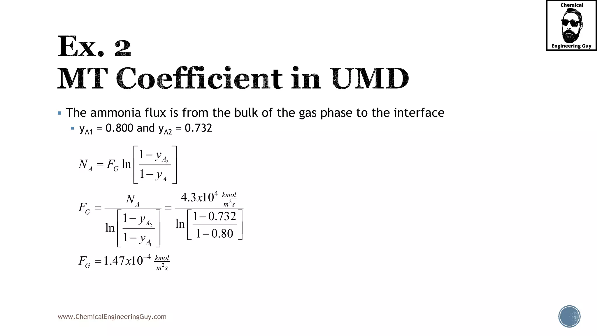 www.ChemicalEngineeringGuy.com
 The ammonia flux is from the bulk of the gas phase to the interface
 yA1 = 0.800 and yA2 = 0.732
2
1
2
2
1
2
4
4
1
ln
1
4.3 10
1 0.7321 lnln 1 0.801
1.47 10
A
A G
A
kmol
m sA
G
A
A
kmol
G m s
y
N F
y
xN
F
y
y
F x 
 
  
  
 
   
      

 