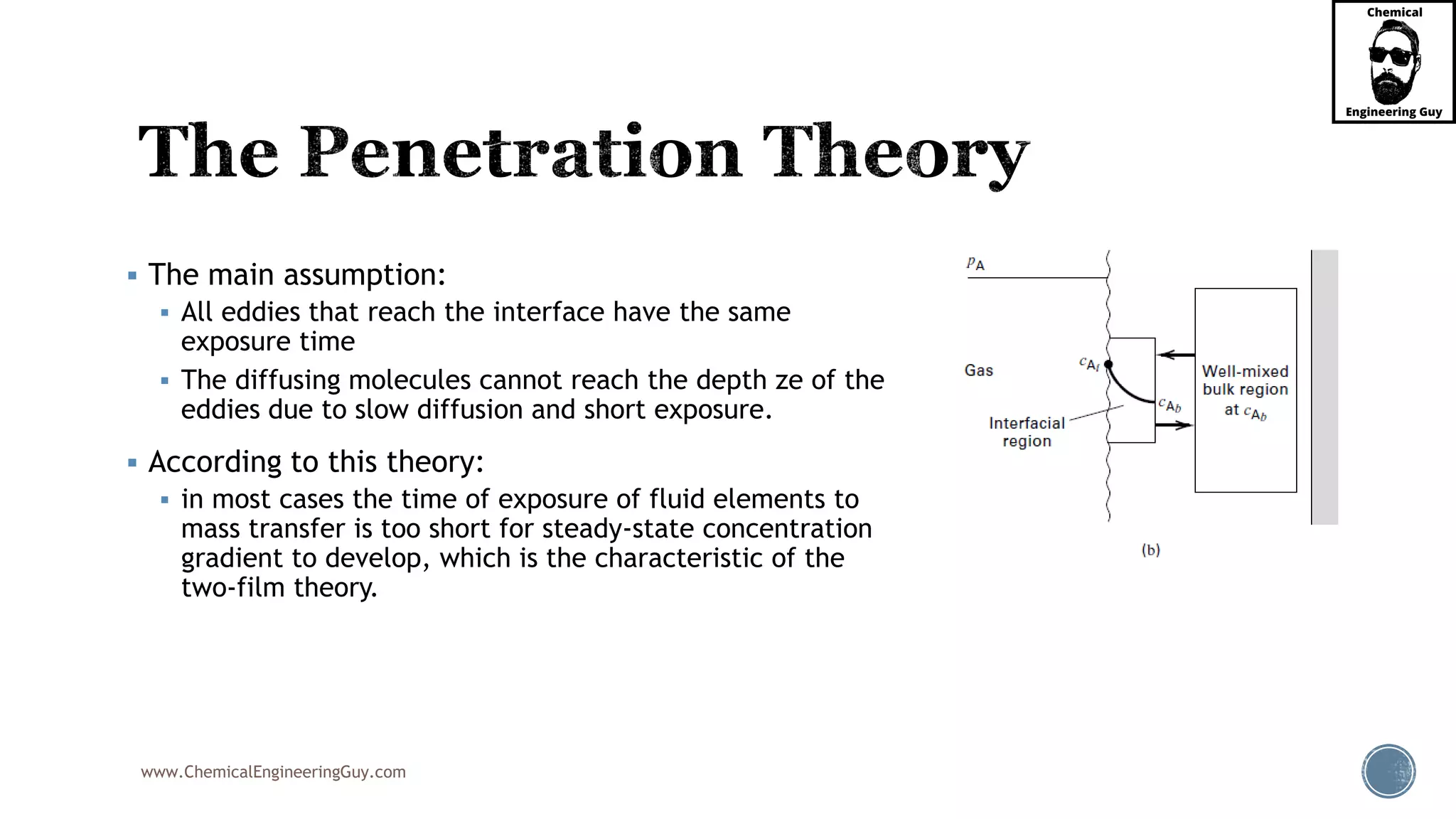 www.ChemicalEngineeringGuy.com
 The main assumption:
 All eddies that reach the interface have the same
exposure time
 The diffusing molecules cannot reach the depth ze of the
eddies due to slow diffusion and short exposure.
 According to this theory:
 in most cases the time of exposure of fluid elements to
mass transfer is too short for steady-state concentration
gradient to develop, which is the characteristic of the
two-film theory.
 