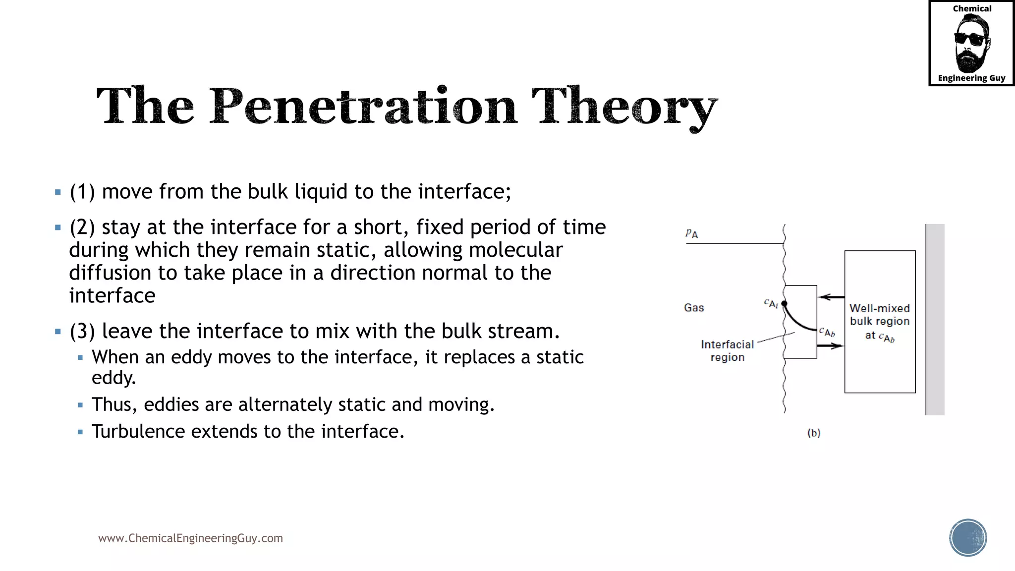 www.ChemicalEngineeringGuy.com
 (1) move from the bulk liquid to the interface;
 (2) stay at the interface for a short, fixed period of time
during which they remain static, allowing molecular
diffusion to take place in a direction normal to the
interface
 (3) leave the interface to mix with the bulk stream.
 When an eddy moves to the interface, it replaces a static
eddy.
 Thus, eddies are alternately static and moving.
 Turbulence extends to the interface.
 