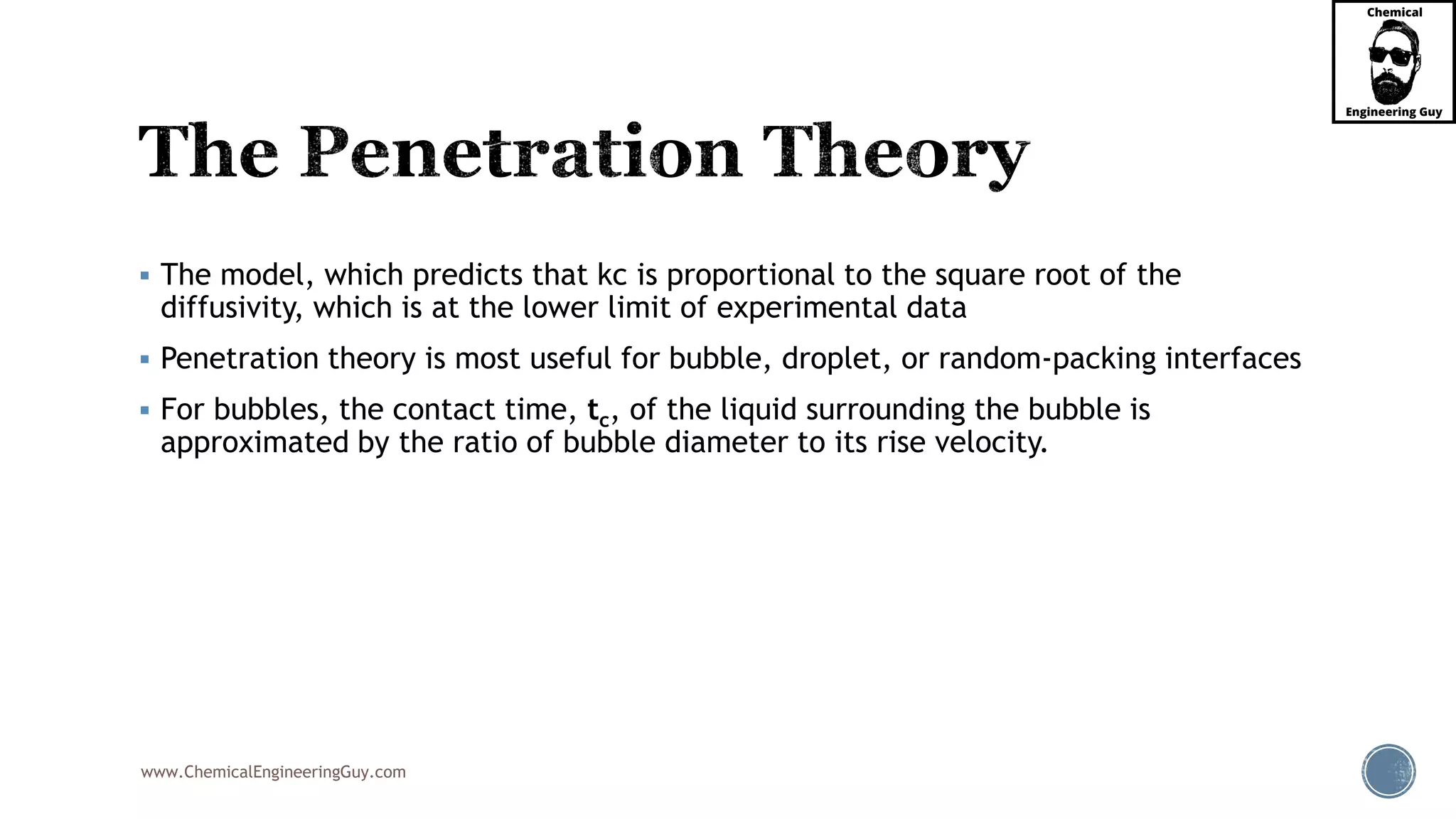 www.ChemicalEngineeringGuy.com
 The model, which predicts that kc is proportional to the square root of the
diffusivity, which is at the lower limit of experimental data
 Penetration theory is most useful for bubble, droplet, or random-packing interfaces
 For bubbles, the contact time, tc, of the liquid surrounding the bubble is
approximated by the ratio of bubble diameter to its rise velocity.
 
