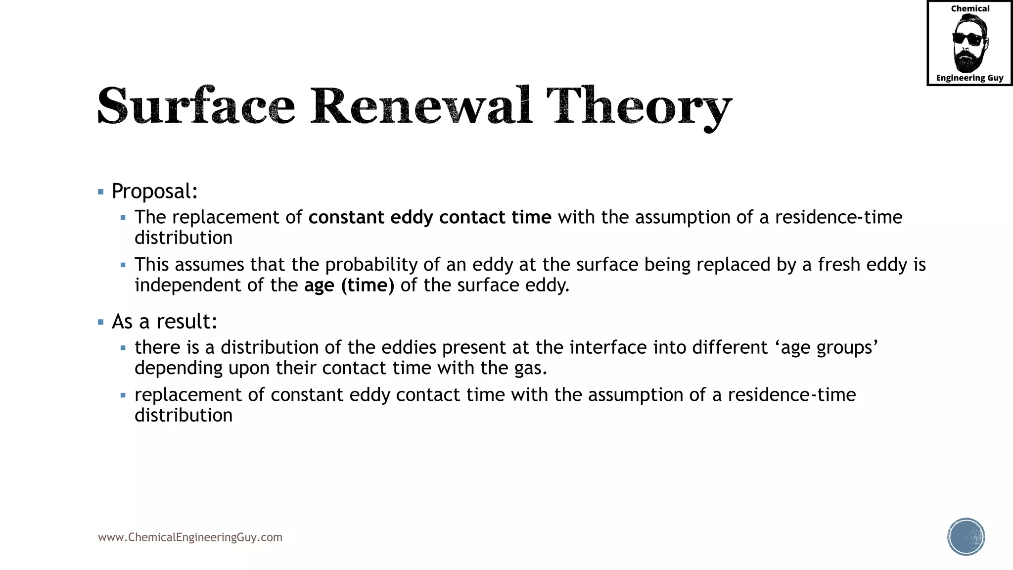 www.ChemicalEngineeringGuy.com
 Proposal:
 The replacement of constant eddy contact time with the assumption of a residence-time
distribution
 This assumes that the probability of an eddy at the surface being replaced by a fresh eddy is
independent of the age (time) of the surface eddy.
 As a result:
 there is a distribution of the eddies present at the interface into different ‘age groups’
depending upon their contact time with the gas.
 replacement of constant eddy contact time with the assumption of a residence-time
distribution
 