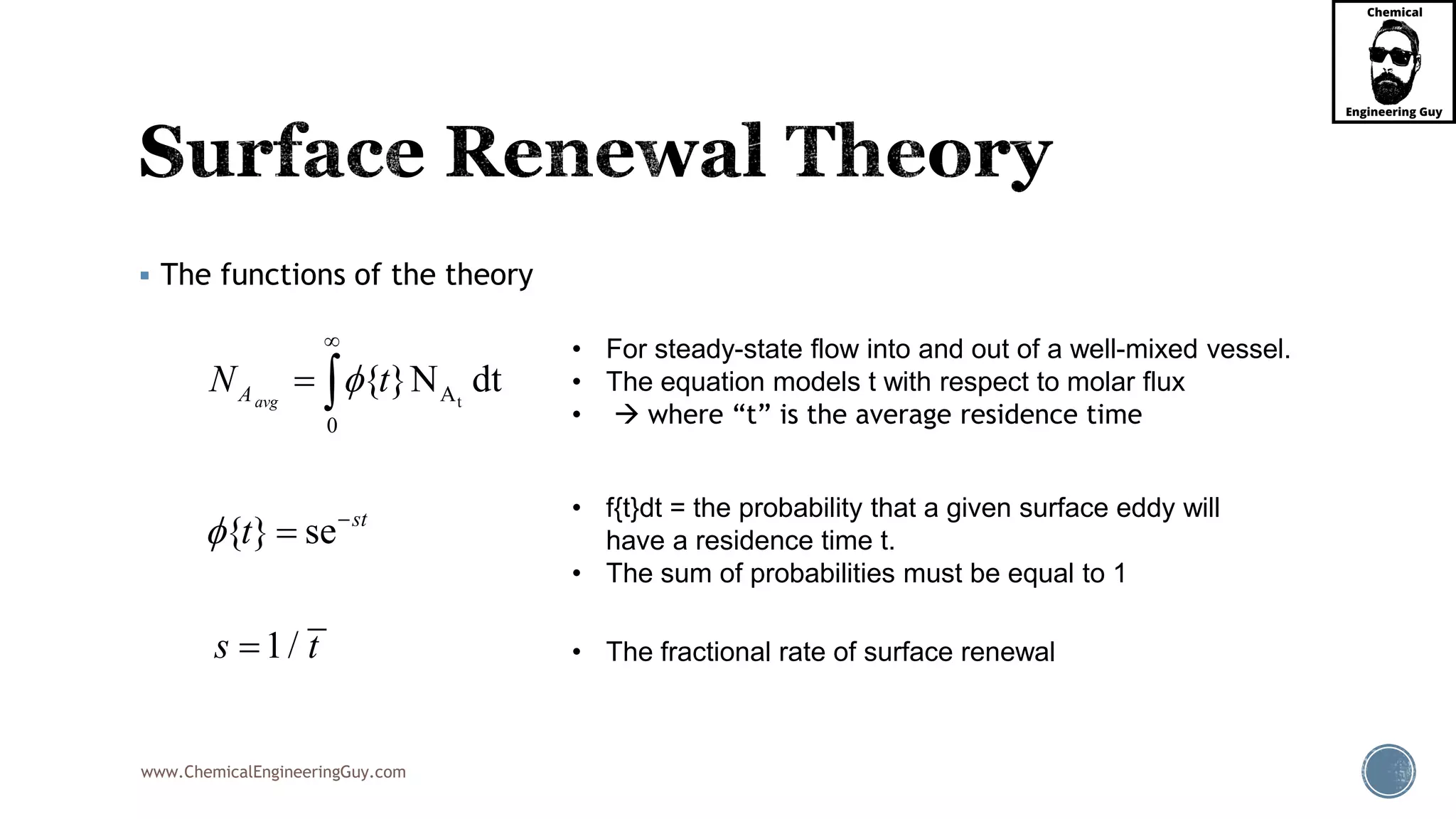 www.ChemicalEngineeringGuy.com
 The functions of the theory
tA
0
{ }N dt
{ } se
1/
avgA
st
N t
t
s t








• The fractional rate of surface renewal
• For steady-state flow into and out of a well-mixed vessel.
• The equation models t with respect to molar flux
•  where “t” is the average residence time
• f{t}dt = the probability that a given surface eddy will
have a residence time t.
• The sum of probabilities must be equal to 1
 