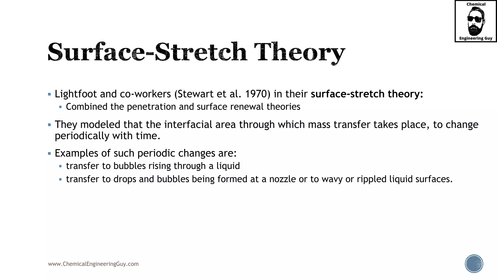 www.ChemicalEngineeringGuy.com
 Lightfoot and co-workers (Stewart et al. 1970) in their surface-stretch theory:
 Combined the penetration and surface renewal theories
 They modeled that the interfacial area through which mass transfer takes place, to change
periodically with time.
 Examples of such periodic changes are:
 transfer to bubbles rising through a liquid
 transfer to drops and bubbles being formed at a nozzle or to wavy or rippled liquid surfaces.
 
