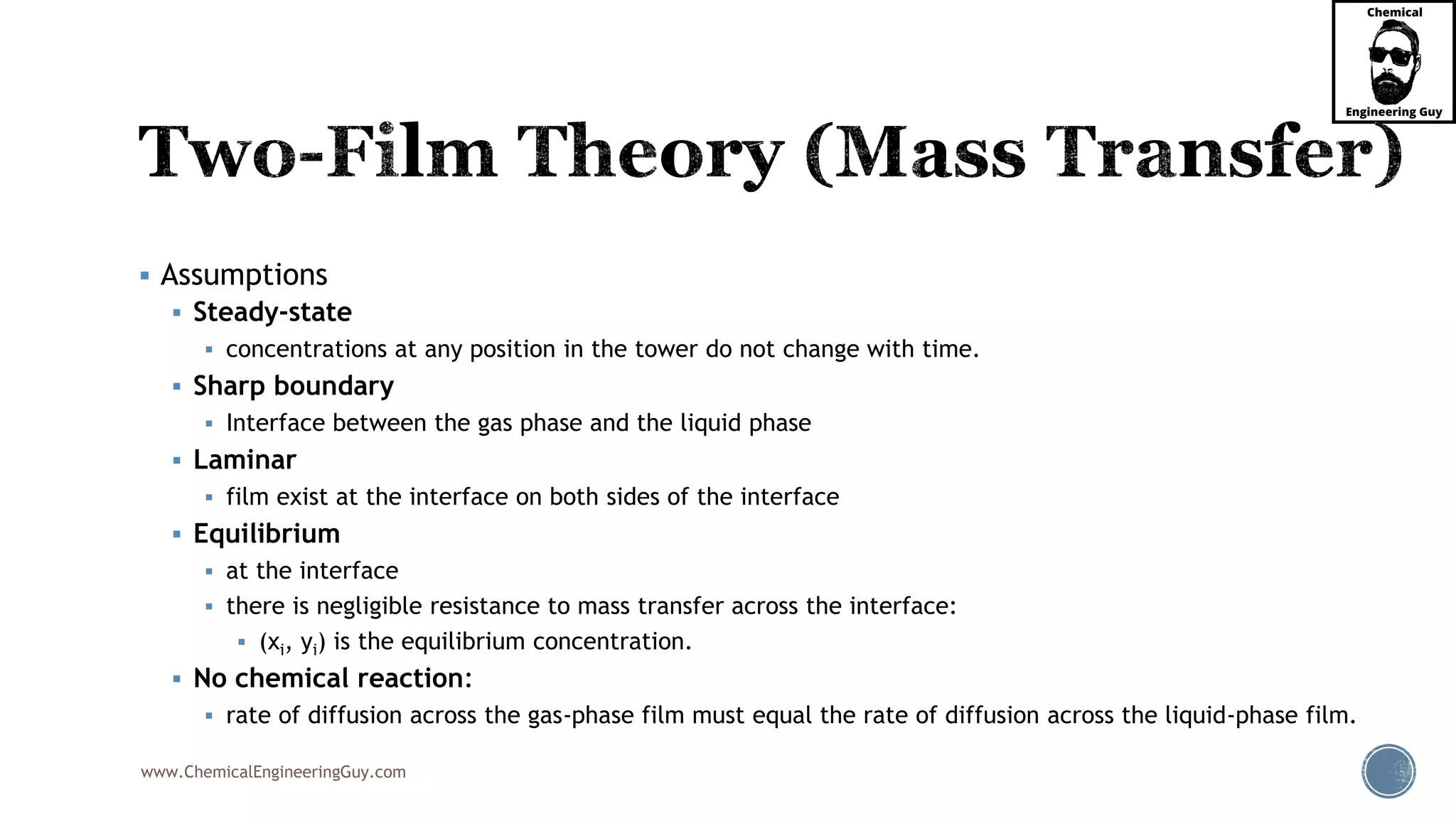 www.ChemicalEngineeringGuy.com
 Assumptions
 Steady-state
 concentrations at any position in the tower do not change with time.
 Sharp boundary
 Interface between the gas phase and the liquid phase
 Laminar
 film exist at the interface on both sides of the interface
 Equilibrium
 at the interface
 there is negligible resistance to mass transfer across the interface:
 (xi, yi) is the equilibrium concentration.
 No chemical reaction:
 rate of diffusion across the gas-phase film must equal the rate of diffusion across the liquid-phase film.
 