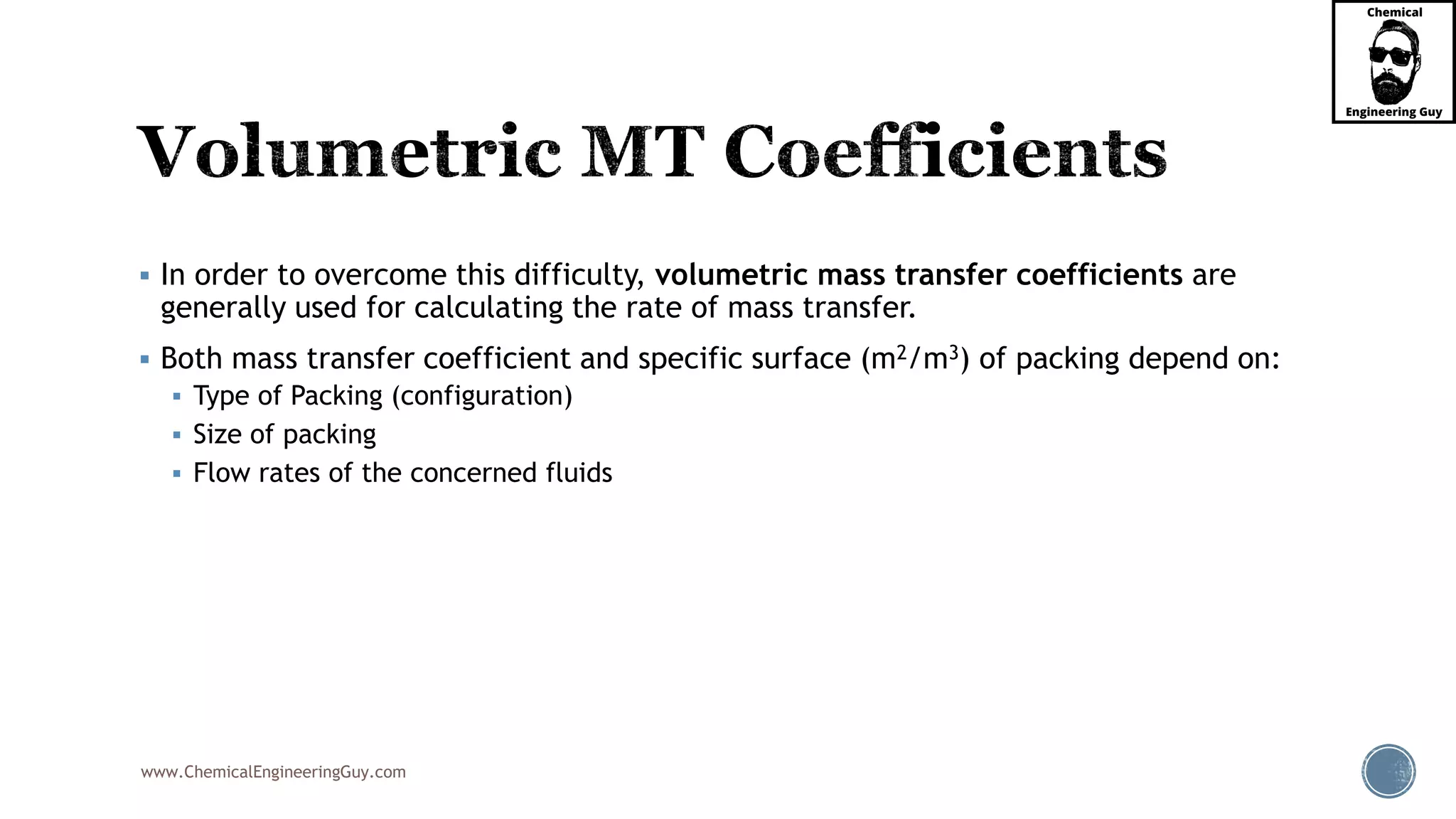 www.ChemicalEngineeringGuy.com
 In order to overcome this difficulty, volumetric mass transfer coefficients are
generally used for calculating the rate of mass transfer.
 Both mass transfer coefficient and specific surface (m2/m3) of packing depend on:
 Type of Packing (configuration)
 Size of packing
 Flow rates of the concerned fluids
 