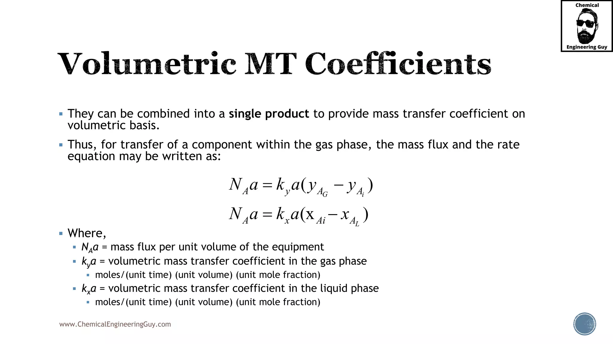 www.ChemicalEngineeringGuy.com
 They can be combined into a single product to provide mass transfer coefficient on
volumetric basis.
 Thus, for transfer of a component within the gas phase, the mass flux and the rate
equation may be written as:
 Where,
 NAa = mass flux per unit volume of the equipment
 kya = volumetric mass transfer coefficient in the gas phase
 moles/(unit time) (unit volume) (unit mole fraction)
 kxa = volumetric mass transfer coefficient in the liquid phase
 moles/(unit time) (unit volume) (unit mole fraction)
( )
(x )
G i
L
A y A A
A x Ai A
N a k a y y
N a k a x
 
 
 