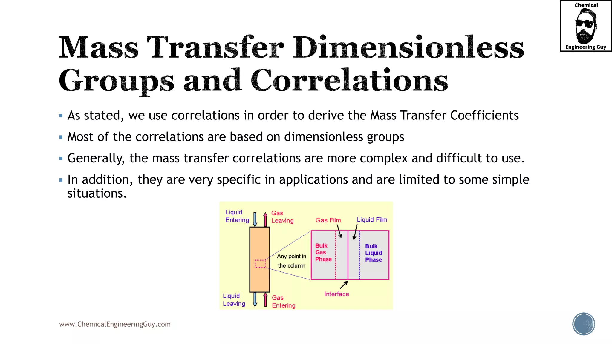 www.ChemicalEngineeringGuy.com
 As stated, we use correlations in order to derive the Mass Transfer Coefficients
 Most of the correlations are based on dimensionless groups
 Generally, the mass transfer correlations are more complex and difficult to use.
 In addition, they are very specific in applications and are limited to some simple
situations.
 