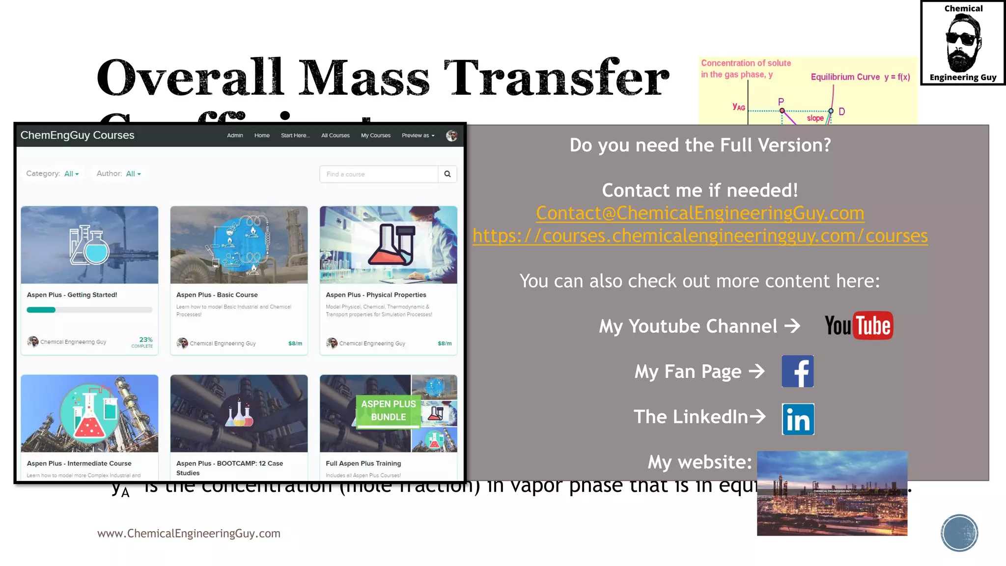 www.ChemicalEngineeringGuy.com
 The previous definitions for molar flux NA require:
 the knowledge of the interface concentrations.
 Since experimental sampling of the concentrations at the interface is very difficult or
virtually impossible:
 it is more useful to define the mass transfer equation using overall mass transfer coefficients
KX and KY:
 xA* is the concentration (mole fraction) in liquid phase that is in equilibrium with yAG.
yA* is the concentration (mole fraction) in vapor phase that is in equilibrium with xAL.
Do you need the Full Version?
Contact me if needed!
Contact@ChemicalEngineeringGuy.com
https://courses.chemicalengineeringguy.com/courses
You can also check out more content here:
My Youtube Channel 
My Fan Page 
The LinkedIn
My website:
 