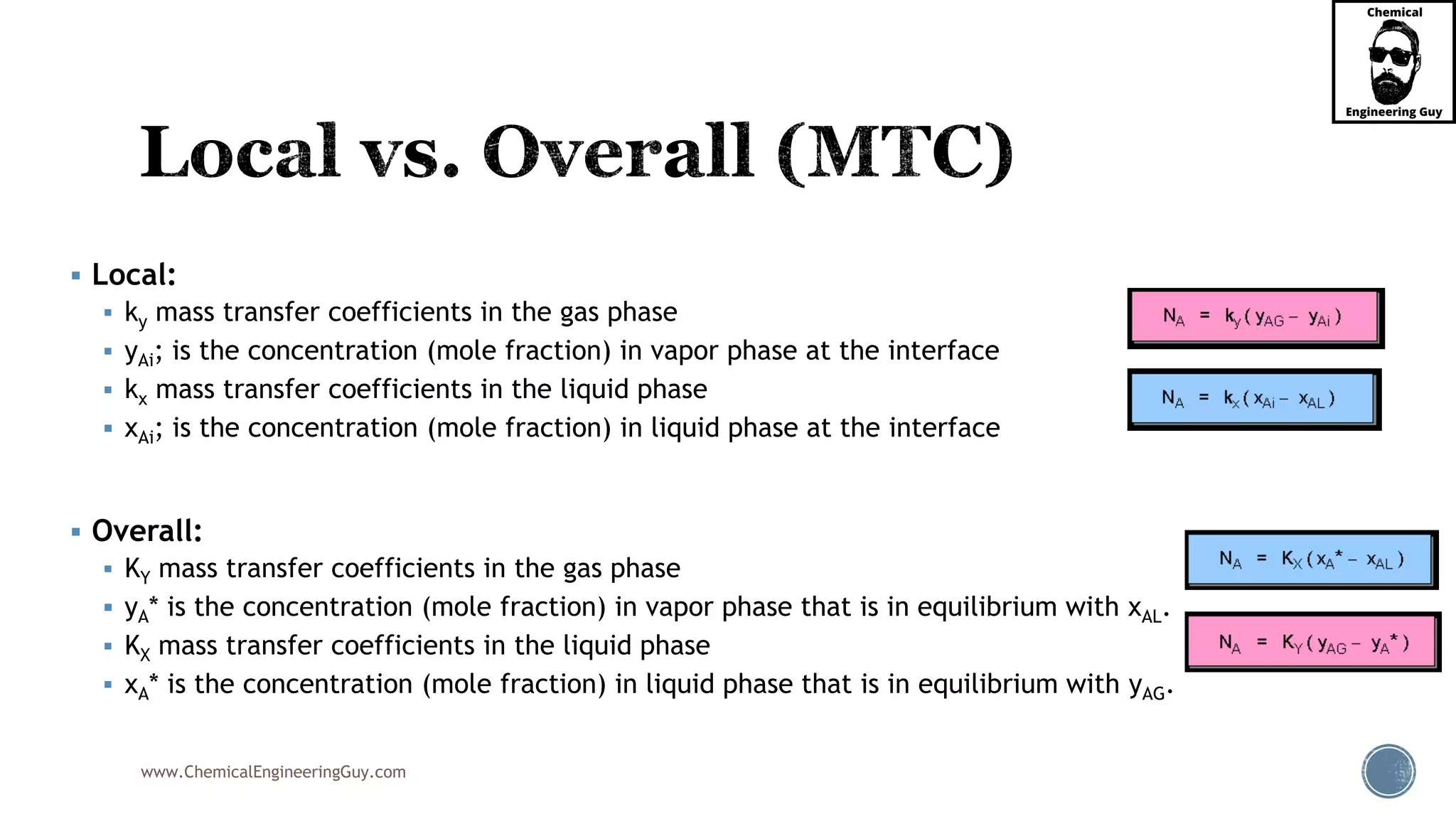 www.ChemicalEngineeringGuy.com
 Local:
 ky mass transfer coefficients in the gas phase
 yAi; is the concentration (mole fraction) in vapor phase at the interface
 kx mass transfer coefficients in the liquid phase
 xAi; is the concentration (mole fraction) in liquid phase at the interface
 Overall:
 KY mass transfer coefficients in the gas phase
 yA* is the concentration (mole fraction) in vapor phase that is in equilibrium with xAL.
 KX mass transfer coefficients in the liquid phase
 xA* is the concentration (mole fraction) in liquid phase that is in equilibrium with yAG.
 