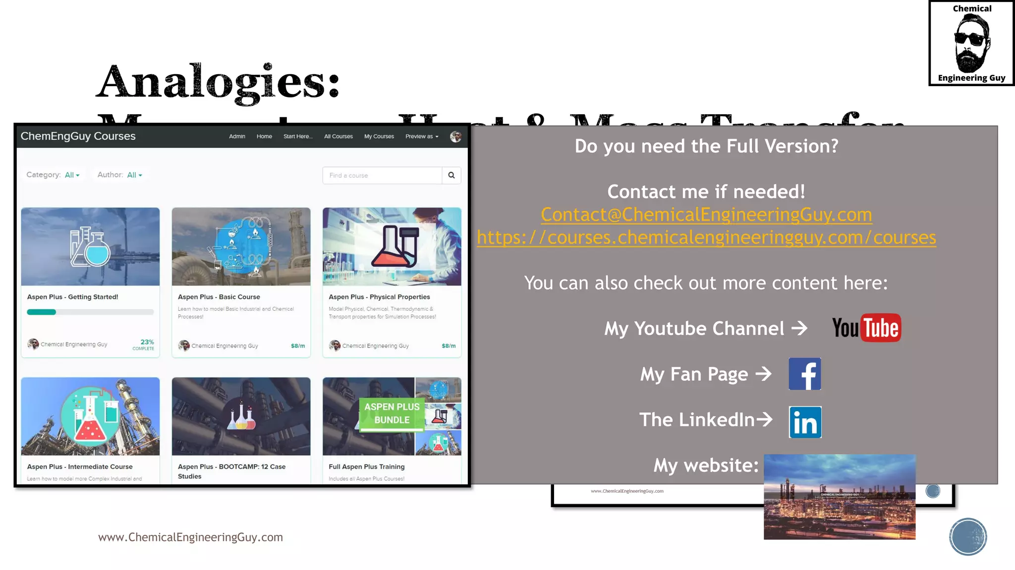 www.ChemicalEngineeringGuy.com
 Recall the Heat Transfer – Mass Transfer Analogy
 These are useful in understanding the underlying transport phenomena and as a satisfactory
means of predicting behavior of systems for which limited quantitative data exist.
 Many of these coefficients have been derived by
analogy with heat transfer
Do you need the Full Version?
Contact me if needed!
Contact@ChemicalEngineeringGuy.com
https://courses.chemicalengineeringguy.com/courses
You can also check out more content here:
My Youtube Channel 
My Fan Page 
The LinkedIn
My website:
 
