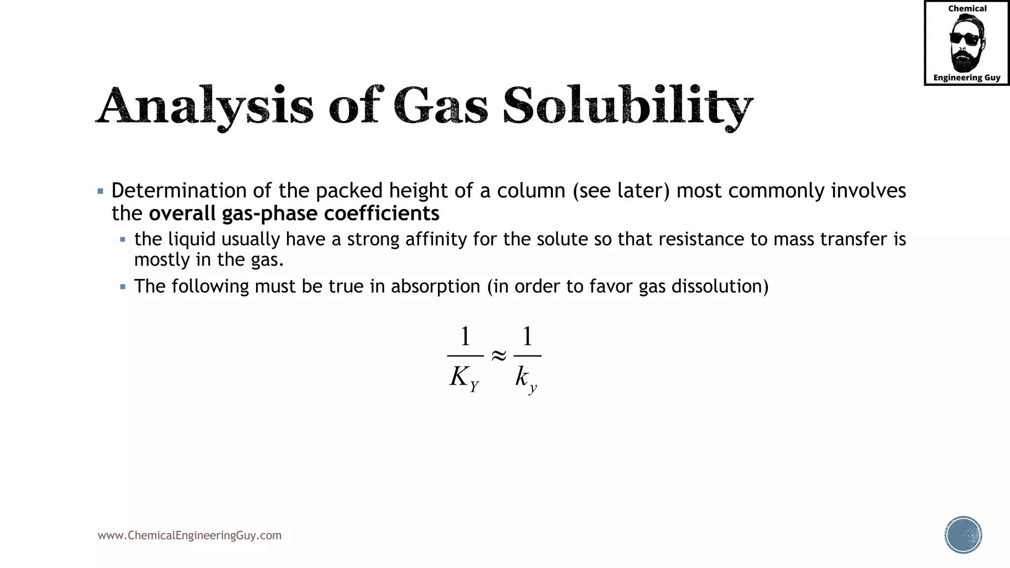 www.ChemicalEngineeringGuy.com
 Determination of the packed height of a column (see later) most commonly involves
the overall gas-phase coefficients
 the liquid usually have a strong affinity for the solute so that resistance to mass transfer is
mostly in the gas.
 The following must be true in absorption (in order to favor gas dissolution)
1 1
Y yK k

 