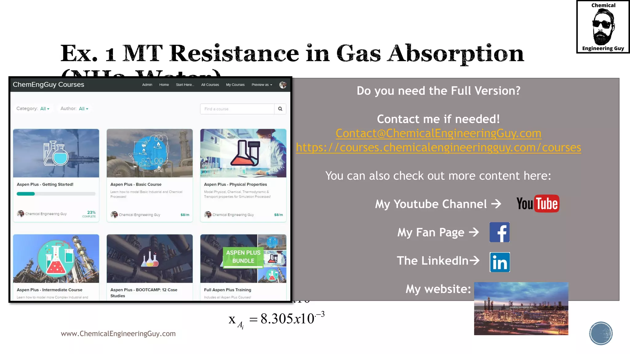 www.ChemicalEngineeringGuy.com
 Now for the liquids:
 Since the flux of liquid equals the flux of gas:
 Now, substitute for Flux
L GA AN N
5 3 3
5
3
3
. 3
(x )
2.18x10 (3.05 10 )(x 1.15 10 )
2.18x10
x 1.15 10
3.05 10
x 8.305 10
i L
i
i
i
A x A A
A
A
A
N k x
x x
x
x
x
  




 
 
 

Do you need the Full Version?
Contact me if needed!
Contact@ChemicalEngineeringGuy.com
https://courses.chemicalengineeringguy.com/courses
You can also check out more content here:
My Youtube Channel 
My Fan Page 
The LinkedIn
My website:
 