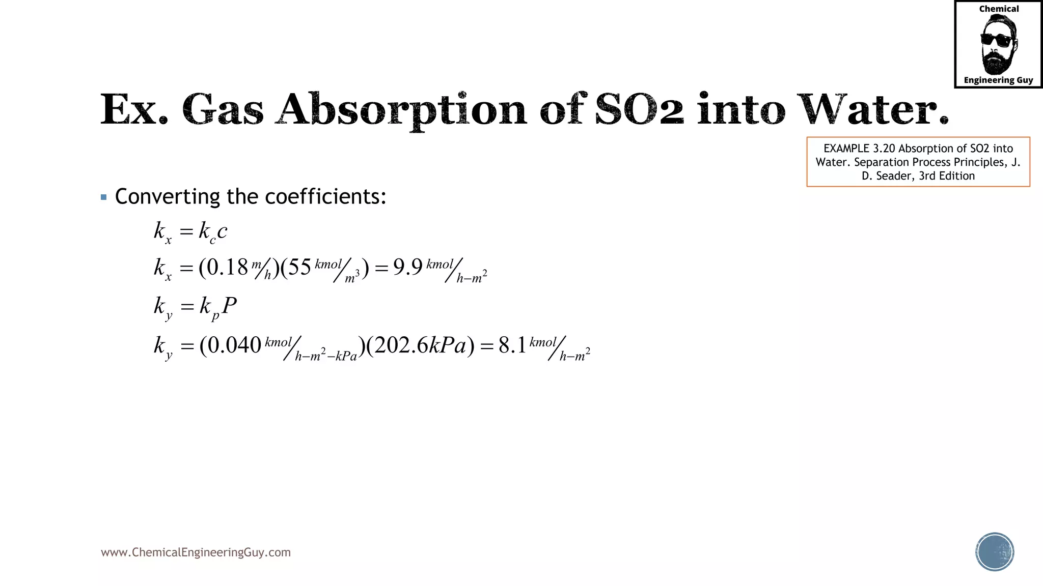 www.ChemicalEngineeringGuy.com
 Converting the coefficients:
EXAMPLE 3.20 Absorption of SO2 into
Water. Separation Process Principles, J.
D. Seader, 3rd Edition
3 2
2 2
(0.18 )(55 ) 9.9
(0.040 )(202.6 ) 8.1
x c
m kmol kmol
hx m h m
y p
kmol kmol
y h m kPa h m
k k c
k
k k P
k kPa

  

 

 
 