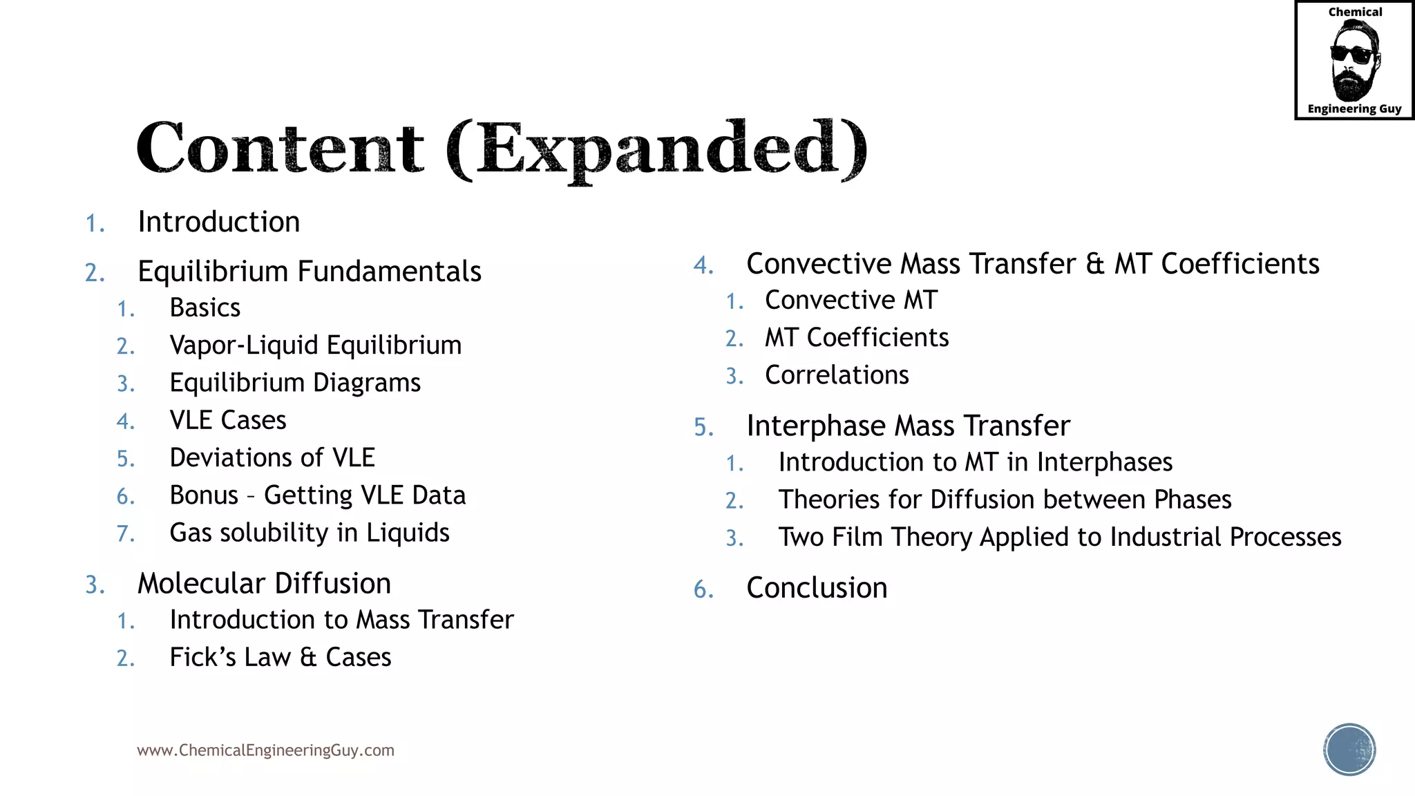 www.ChemicalEngineeringGuy.com
1. Introduction
2. Equilibrium Fundamentals
1. Basics
2. Vapor-Liquid Equilibrium
3. Equilibrium Diagrams
4. VLE Cases
5. Deviations of VLE
6. Bonus – Getting VLE Data
7. Gas solubility in Liquids
3. Molecular Diffusion
1. Introduction to Mass Transfer
2. Fick’s Law & Cases
4. Convective Mass Transfer & MT Coefficients
1. Convective MT
2. MT Coefficients
3. Correlations
5. Interphase Mass Transfer
1. Introduction to MT in Interphases
2. Theories for Diffusion between Phases
3. Two Film Theory Applied to Industrial Processes
6. Conclusion
 