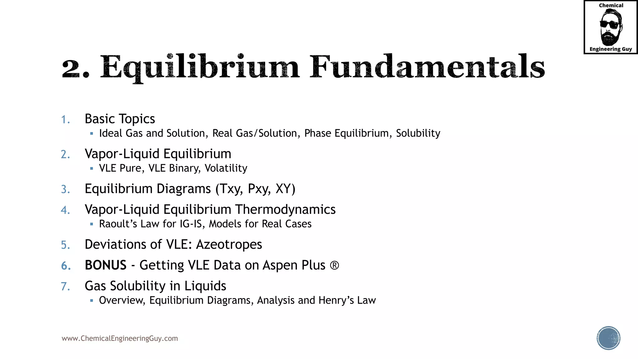 www.ChemicalEngineeringGuy.com
1. Basic Topics
 Ideal Gas and Solution, Real Gas/Solution, Phase Equilibrium, Solubility
2. Vapor-Liquid Equilibrium
 VLE Pure, VLE Binary, Volatility
3. Equilibrium Diagrams (Txy, Pxy, XY)
4. Vapor-Liquid Equilibrium Thermodynamics
 Raoult’s Law for IG-IS, Models for Real Cases
5. Deviations of VLE: Azeotropes
6. BONUS - Getting VLE Data on Aspen Plus ®
7. Gas Solubility in Liquids
 Overview, Equilibrium Diagrams, Analysis and Henry’s Law
 