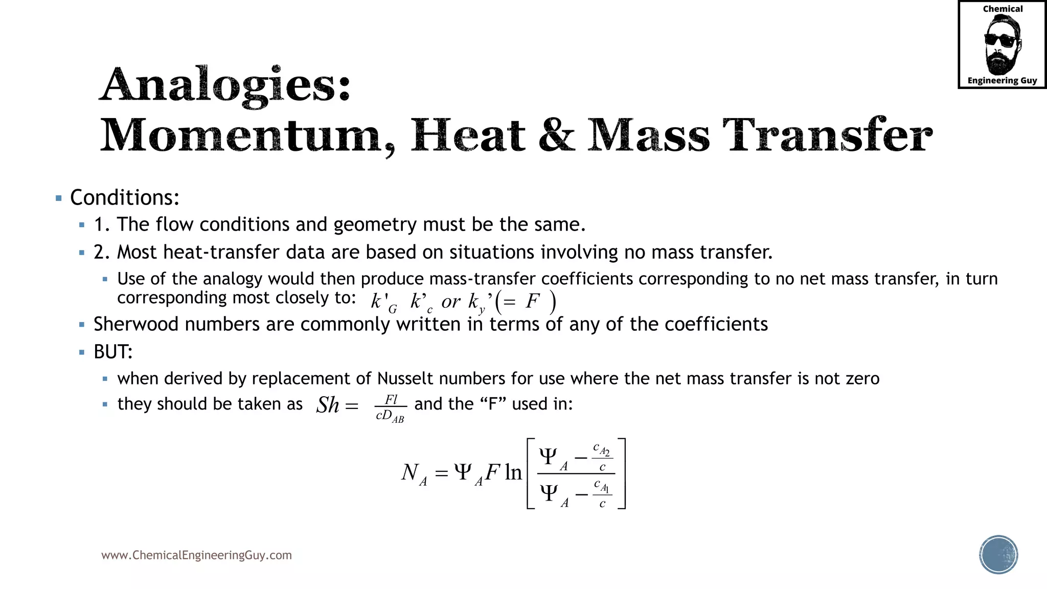 www.ChemicalEngineeringGuy.com
 Conditions:
 1. The flow conditions and geometry must be the same.
 2. Most heat-transfer data are based on situations involving no mass transfer.
 Use of the analogy would then produce mass-transfer coefficients corresponding to no net mass transfer, in turn
corresponding most closely to:
 Sherwood numbers are commonly written in terms of any of the coefficients
 BUT:
 when derived by replacement of Nusselt numbers for use where the net mass transfer is not zero
 they should be taken as and the “F” used in:
2
1
ln
A
A
c
A c
A A c
A c
N F
  
   
   
 ' ’ ’G c yk k or k F
AB
Fl
cDSh 
 