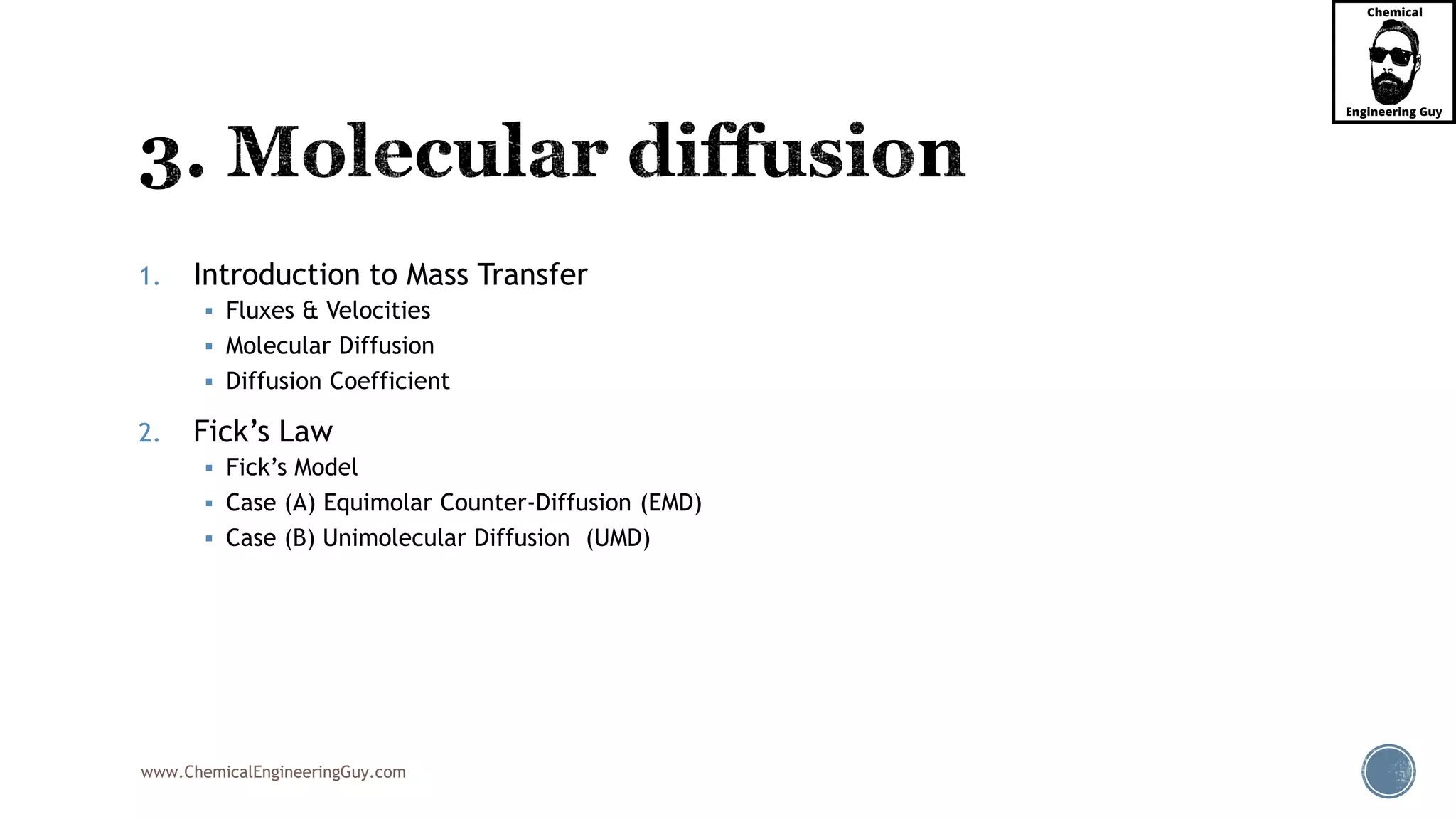 www.ChemicalEngineeringGuy.com
1. Introduction to Mass Transfer
 Fluxes & Velocities
 Molecular Diffusion
 Diffusion Coefficient
2. Fick’s Law
 Fick’s Model
 Case (A) Equimolar Counter-Diffusion (EMD)
 Case (B) Unimolecular Diffusion (UMD)
 