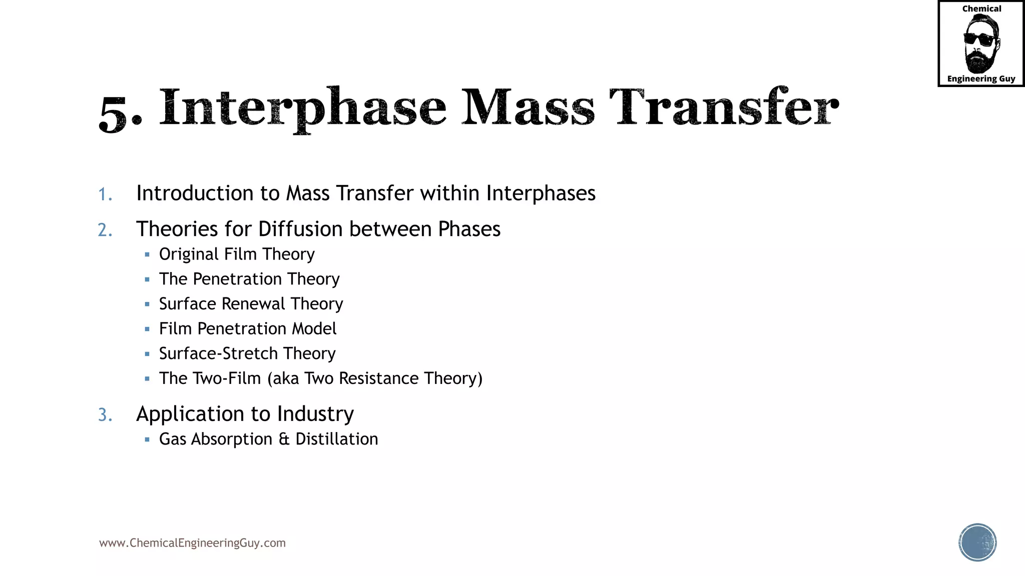 www.ChemicalEngineeringGuy.com
1. Introduction to Mass Transfer within Interphases
2. Theories for Diffusion between Phases
 Original Film Theory
 The Penetration Theory
 Surface Renewal Theory
 Film Penetration Model
 Surface-Stretch Theory
 The Two-Film (aka Two Resistance Theory)
3. Application to Industry
 Gas Absorption & Distillation
 