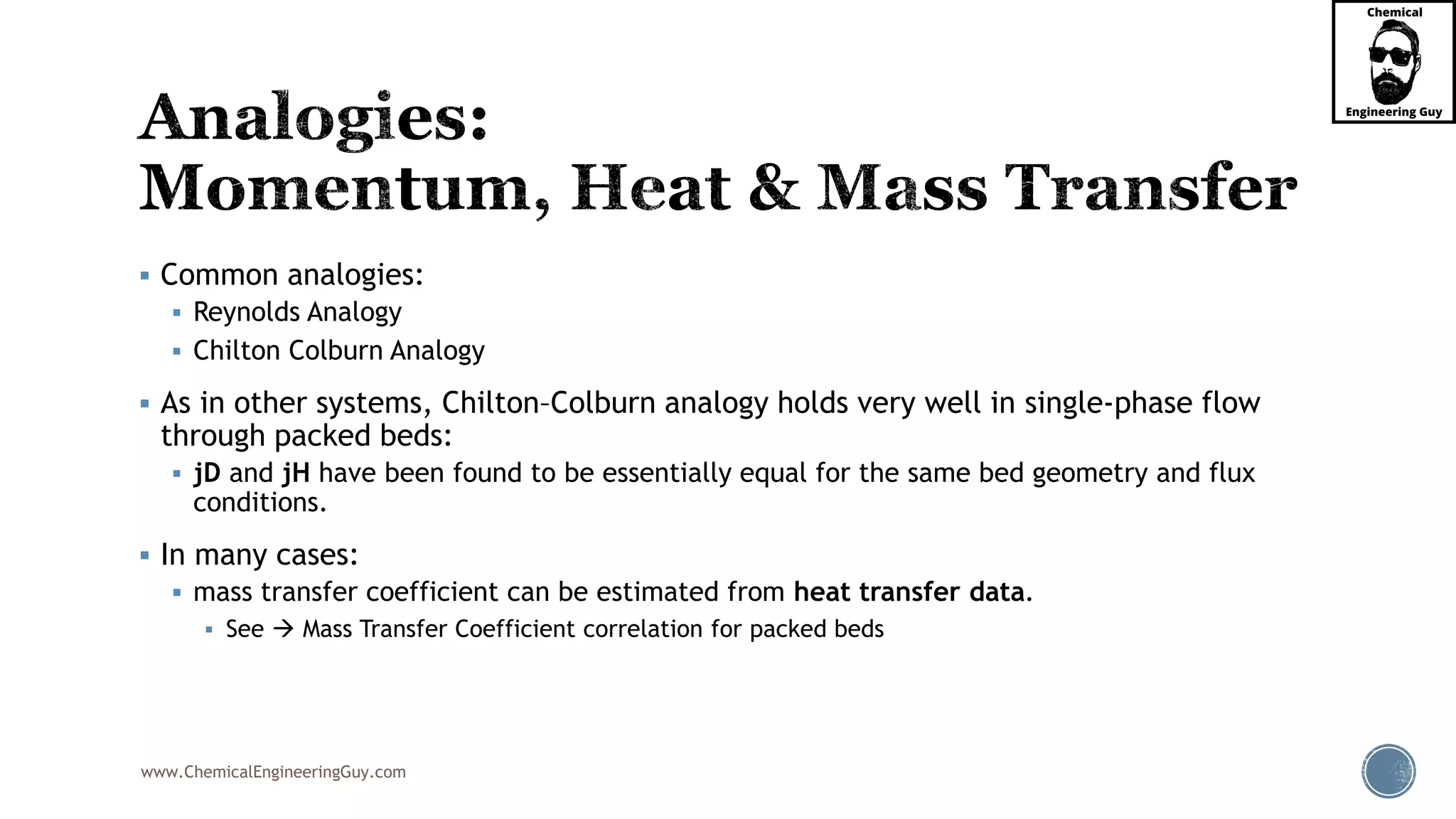 www.ChemicalEngineeringGuy.com
 Common analogies:
 Reynolds Analogy
 Chilton Colburn Analogy
 As in other systems, Chilton–Colburn analogy holds very well in single-phase flow
through packed beds:
 jD and jH have been found to be essentially equal for the same bed geometry and flux
conditions.
 In many cases:
 mass transfer coefficient can be estimated from heat transfer data.
 See  Mass Transfer Coefficient correlation for packed beds
 