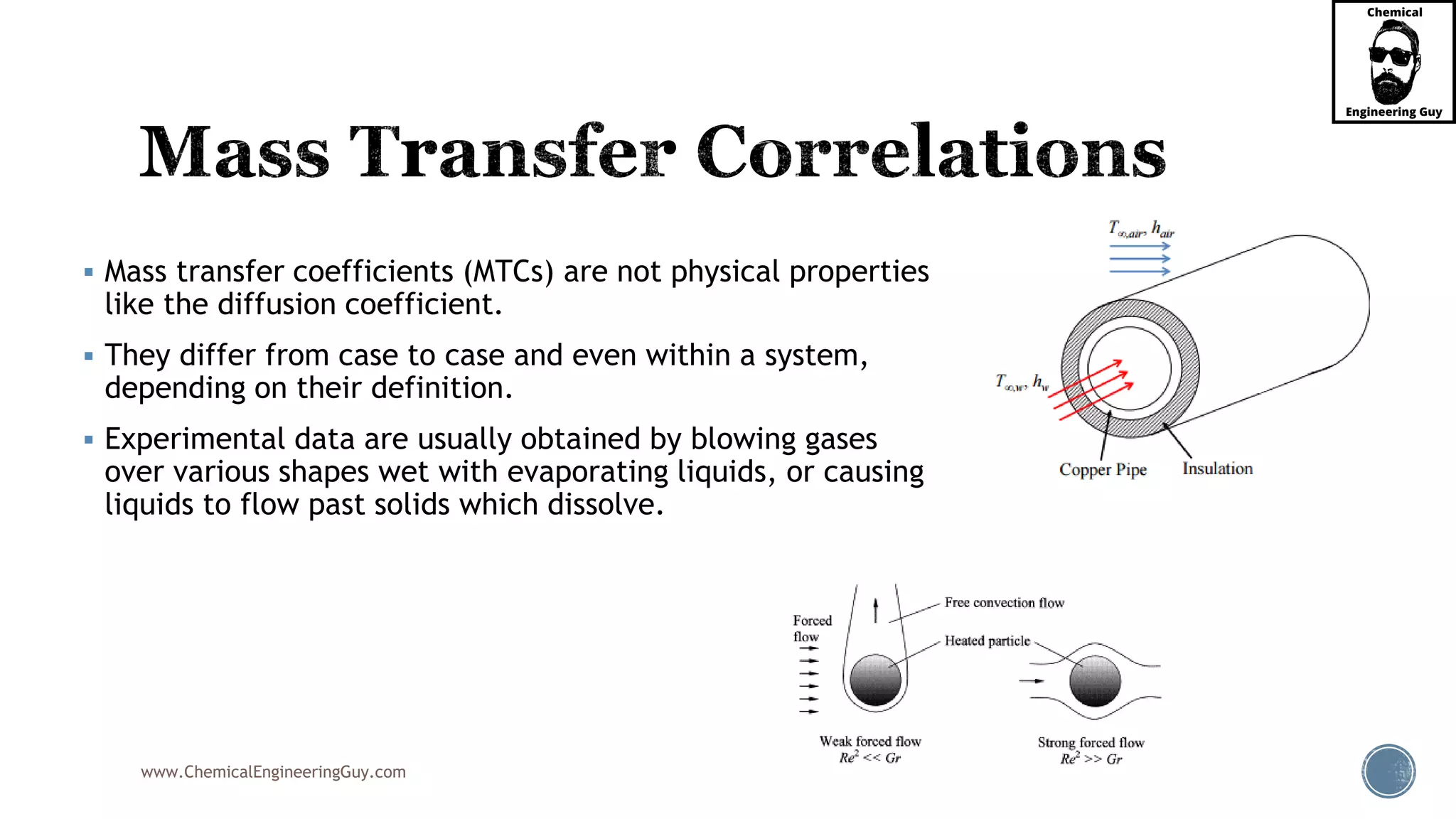 www.ChemicalEngineeringGuy.com
 Mass transfer coefficients (MTCs) are not physical properties
like the diffusion coefficient.
 They differ from case to case and even within a system,
depending on their definition.
 Experimental data are usually obtained by blowing gases
over various shapes wet with evaporating liquids, or causing
liquids to flow past solids which dissolve.
 