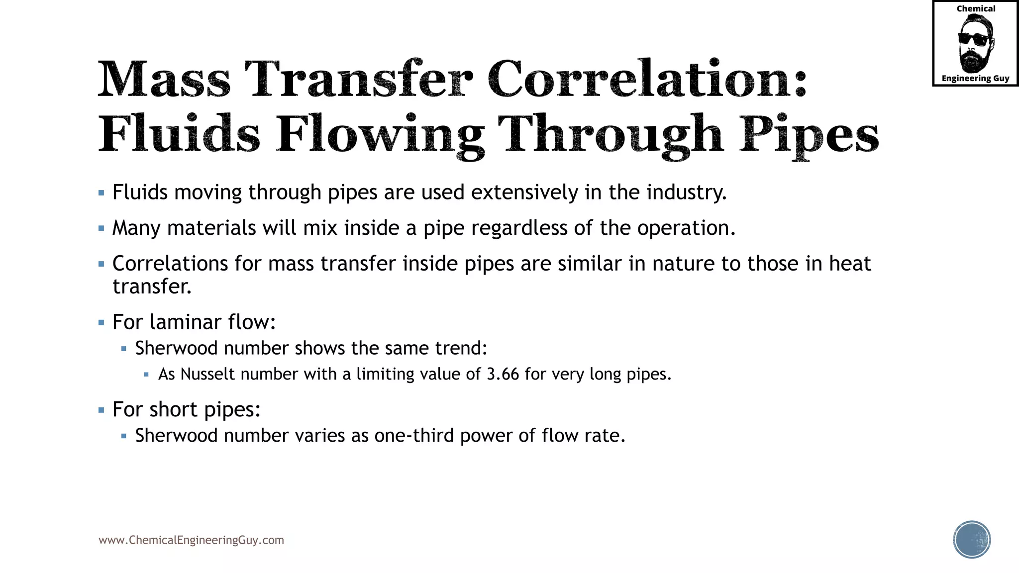 www.ChemicalEngineeringGuy.com
 Fluids moving through pipes are used extensively in the industry.
 Many materials will mix inside a pipe regardless of the operation.
 Correlations for mass transfer inside pipes are similar in nature to those in heat
transfer.
 For laminar flow:
 Sherwood number shows the same trend:
 As Nusselt number with a limiting value of 3.66 for very long pipes.
 For short pipes:
 Sherwood number varies as one-third power of flow rate.
 