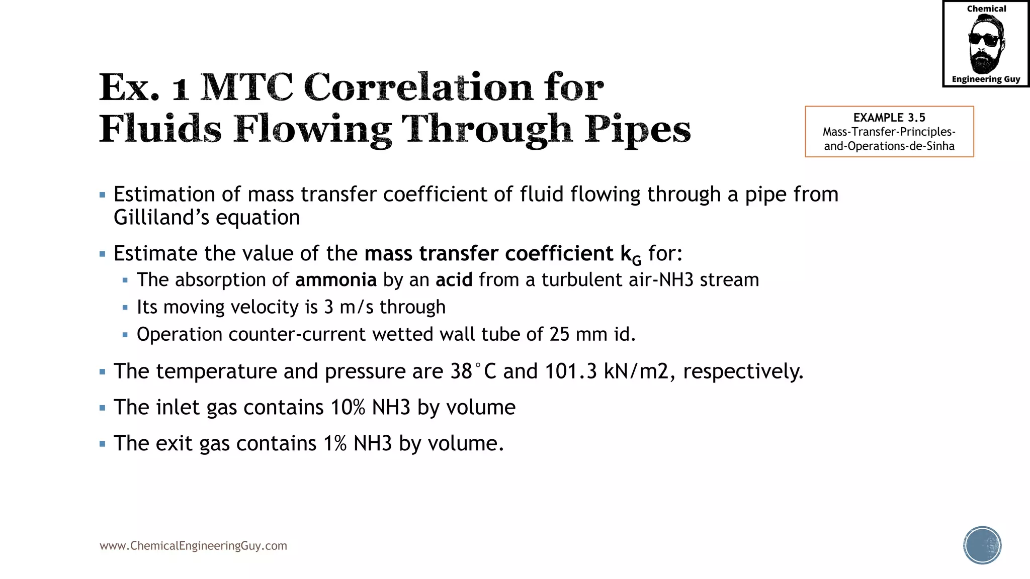 www.ChemicalEngineeringGuy.com
 Estimation of mass transfer coefficient of fluid flowing through a pipe from
Gilliland’s equation
 Estimate the value of the mass transfer coefficient kG for:
 The absorption of ammonia by an acid from a turbulent air-NH3 stream
 Its moving velocity is 3 m/s through
 Operation counter-current wetted wall tube of 25 mm id.
 The temperature and pressure are 38°C and 101.3 kN/m2, respectively.
 The inlet gas contains 10% NH3 by volume
 The exit gas contains 1% NH3 by volume.
EXAMPLE 3.5
Mass-Transfer-Principles-
and-Operations-de-Sinha
 