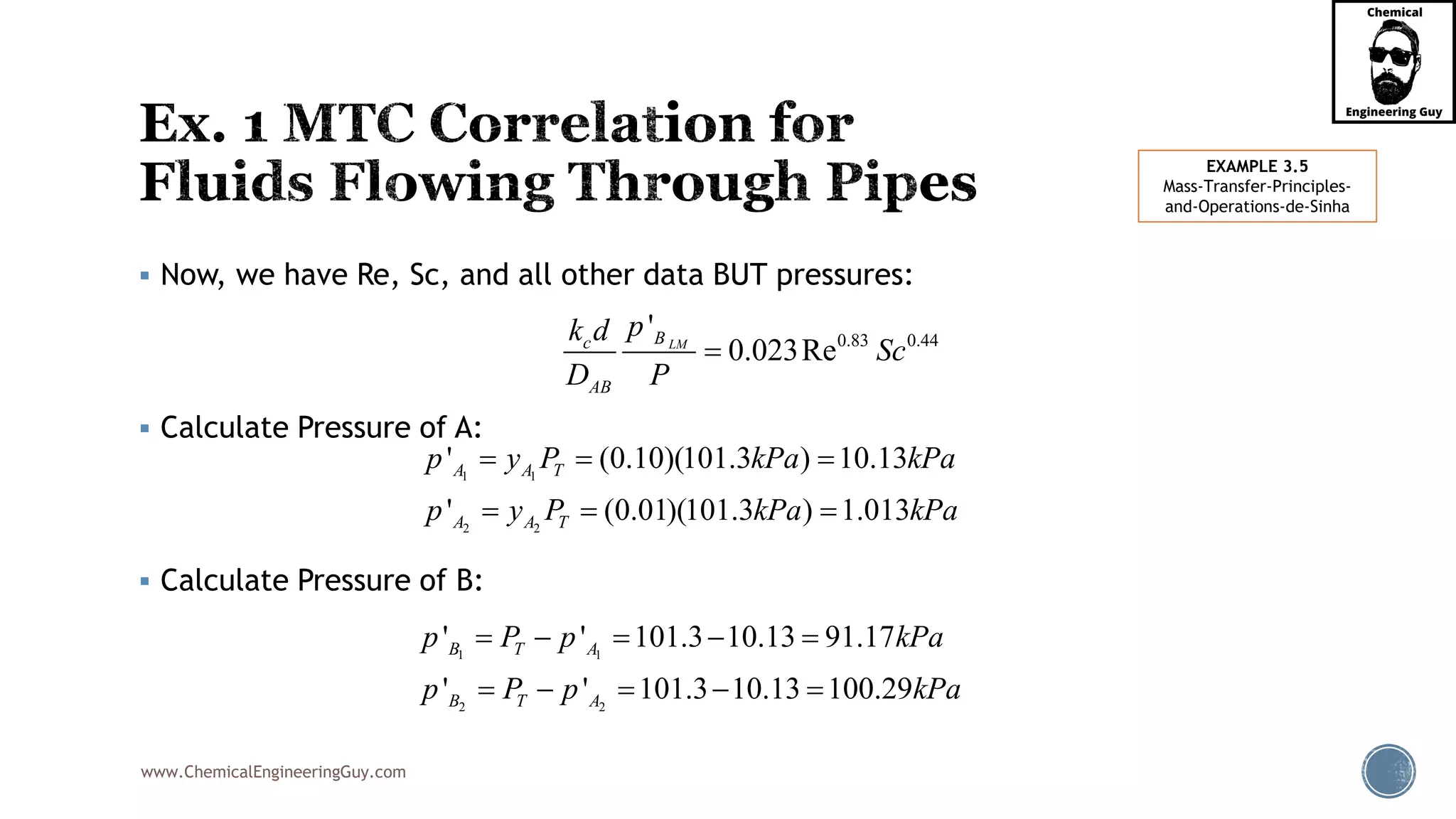www.ChemicalEngineeringGuy.com
 Now, we have Re, Sc, and all other data BUT pressures:
 Calculate Pressure of A:
 Calculate Pressure of B:
0.83 0.44
'
0.023ReLMBc
AB
pk d
Sc
D P

1 1
2 2
' ' 101.3 10.13 91.17
' ' 101.3 10.13 100.29
B T A
B T A
p P p kPa
p P p kPa
    
    
1 1
2 2
' (0.10)(101.3 ) 10.13
' (0.01)(101.3 ) 1.013
A A T
A A T
p y P kPa kPa
p y P kPa kPa
  
  
EXAMPLE 3.5
Mass-Transfer-Principles-
and-Operations-de-Sinha
 