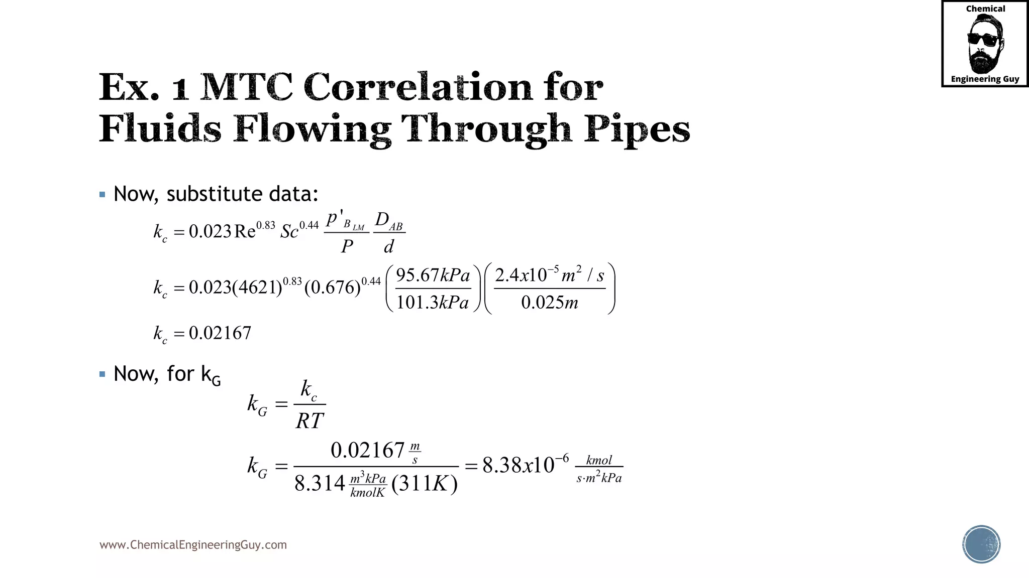 www.ChemicalEngineeringGuy.com
 Now, substitute data:
 Now, for kG
0.83 0.44
5 2
0.83 0.44
'
0.023Re
95.67 2.4 10 /
0.023(4621) (0.676)
101.3 0.025
0.02167
LMB AB
c
c
c
p D
k Sc
P d
kPa x m s
k
kPa m
k


  
   
  

23
60.02167
8.38 10
8.314 (311 )
c
G
m
s kmol
G s m kPam kPa
kmolK
k
k
RT
k x
K



 
 