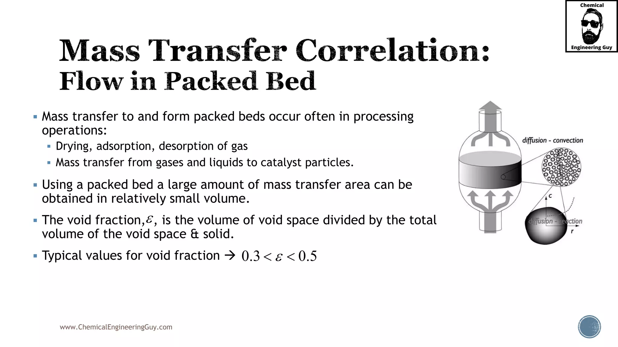 www.ChemicalEngineeringGuy.com
 Mass transfer to and form packed beds occur often in processing
operations:
 Drying, adsorption, desorption of gas
 Mass transfer from gases and liquids to catalyst particles.
 Using a packed bed a large amount of mass transfer area can be
obtained in relatively small volume.
 The void fraction, , is the volume of void space divided by the total
volume of the void space & solid.
 Typical values for void fraction 

0.3 0.5 
 
