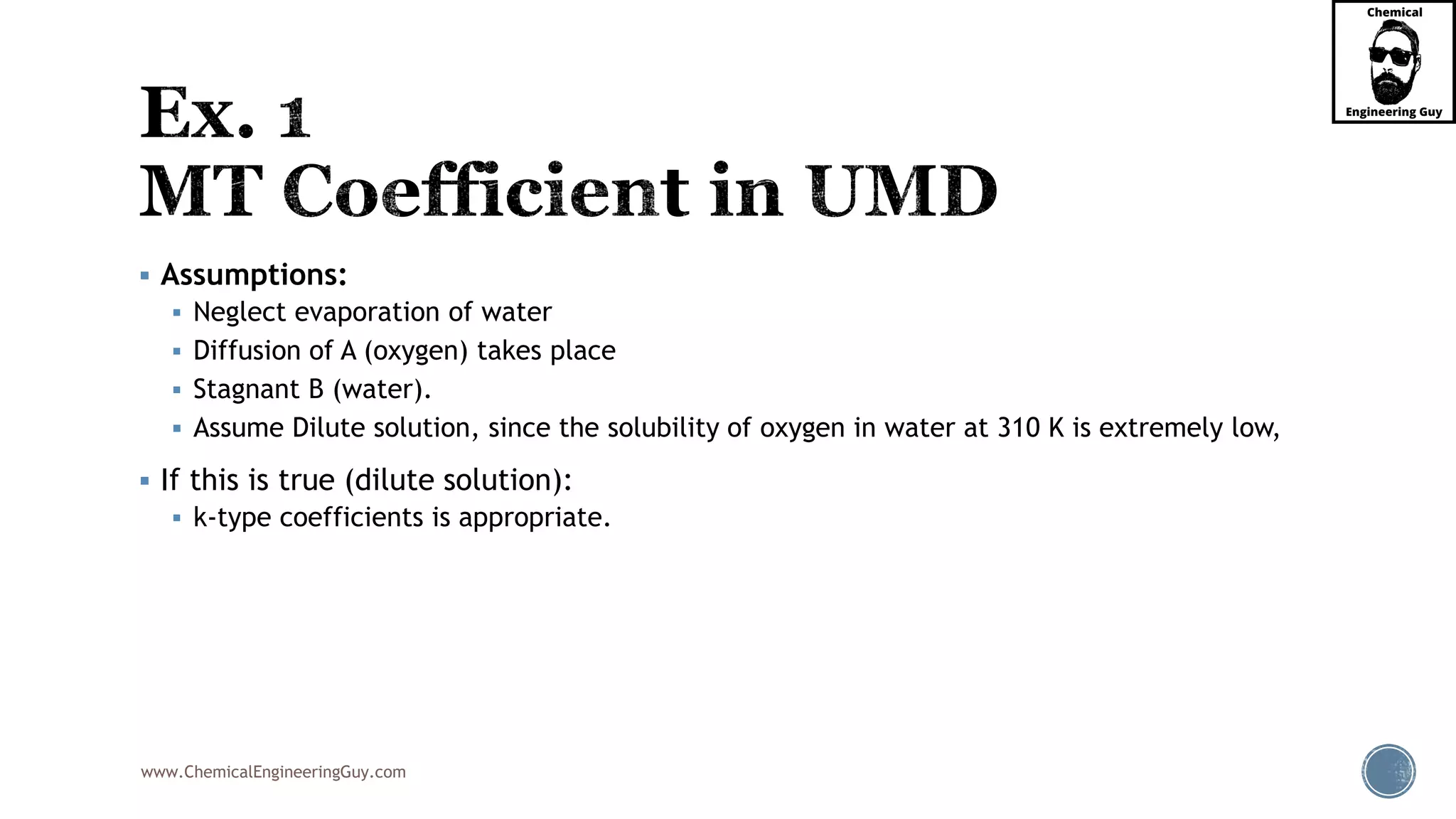 www.ChemicalEngineeringGuy.com
 Assumptions:
 Neglect evaporation of water
 Diffusion of A (oxygen) takes place
 Stagnant B (water).
 Assume Dilute solution, since the solubility of oxygen in water at 310 K is extremely low,
 If this is true (dilute solution):
 k-type coefficients is appropriate.
 