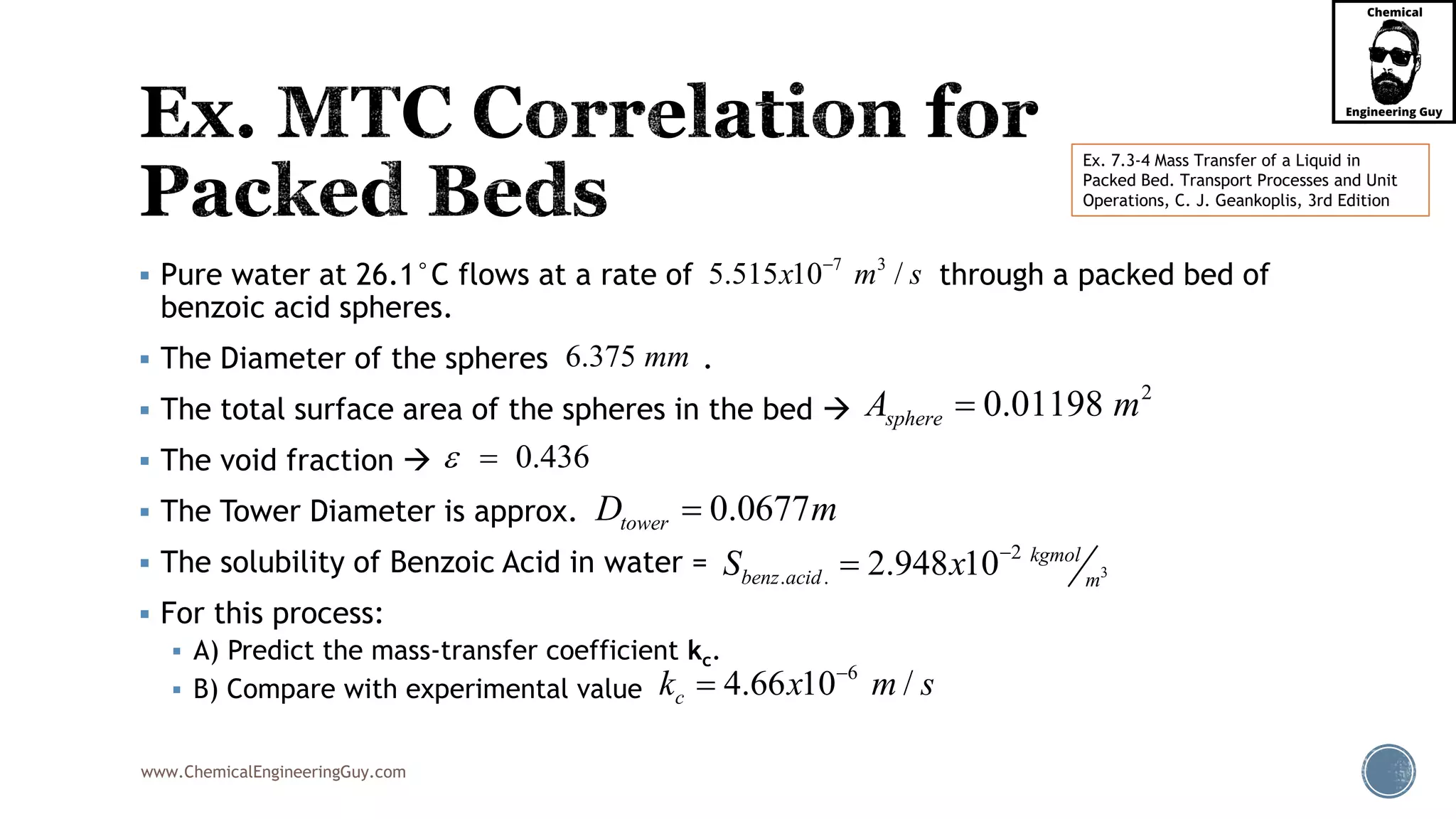 www.ChemicalEngineeringGuy.com
 Pure water at 26.1°C flows at a rate of through a packed bed of
benzoic acid spheres.
 The Diameter of the spheres .
 The total surface area of the spheres in the bed 
 The void fraction 
 The Tower Diameter is approx.
 The solubility of Benzoic Acid in water =
 For this process:
 A) Predict the mass-transfer coefficient kc.
 B) Compare with experimental value
7 3
5.515 10 /x m s
6.375 mm
2
0.01198sphereA m
0.436 
0.0677towerD m
3
2
. . 2.948 10 kgmol
benz acid m
S x 

6
4.66 10 /ck x m s

Ex. 7.3-4 Mass Transfer of a Liquid in
Packed Bed. Transport Processes and Unit
Operations, C. J. Geankoplis, 3rd Edition
 