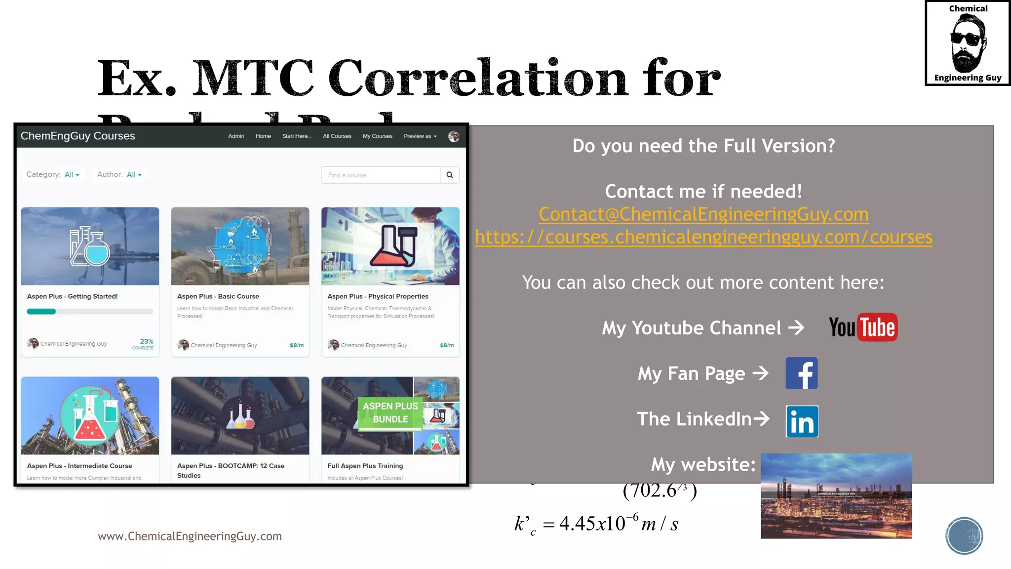 www.ChemicalEngineeringGuy.com
 Assume that in dilute solution,
 Since Re and Sc are within the required range, we must use:
 Now, substitute in our original equation
’c ck k
2/3 2/31.09 1.09
(1.15)
0.436
2.277
D
D
j Re
j

 
 
 2
3
2
3
2
3
2
3
4
4
6
’
’
’
2.277
’
’
2.277 (702.6 )
1.578 10 /
(2.277)(1.578 10 / )
’
(702.6 )
’ 4.45 10 /
c
D
c
c
c
c
k
j Sc
v
k
Sc
v
k
x m s
x m s
k
k x m s








Do you need the Full Version?
Contact me if needed!
Contact@ChemicalEngineeringGuy.com
https://courses.chemicalengineeringguy.com/courses
You can also check out more content here:
My Youtube Channel 
My Fan Page 
The LinkedIn
My website:
 