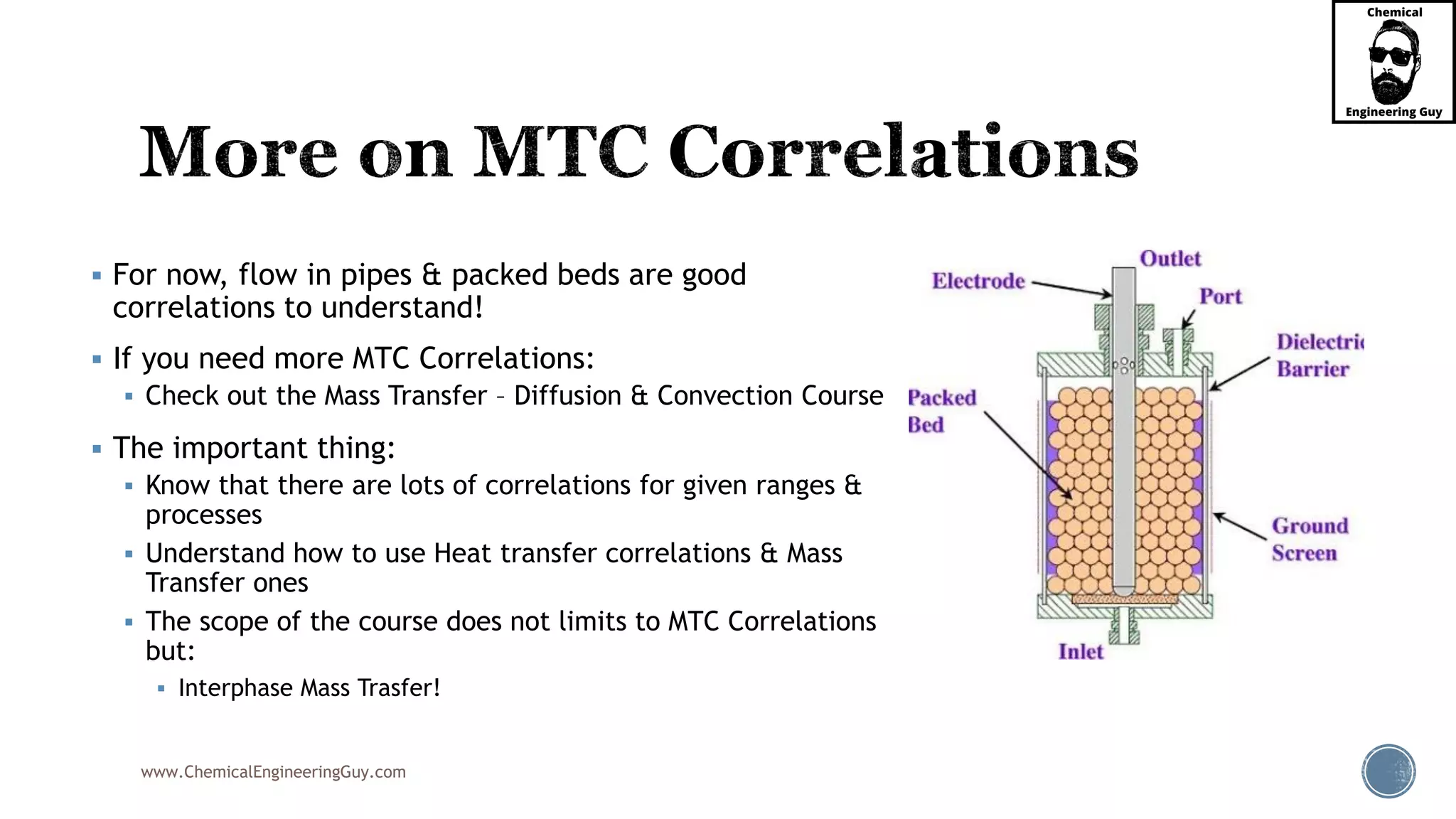 www.ChemicalEngineeringGuy.com
 For now, flow in pipes & packed beds are good
correlations to understand!
 If you need more MTC Correlations:
 Check out the Mass Transfer – Diffusion & Convection Course
 The important thing:
 Know that there are lots of correlations for given ranges &
processes
 Understand how to use Heat transfer correlations & Mass
Transfer ones
 The scope of the course does not limits to MTC Correlations
but:
 Interphase Mass Trasfer!
 