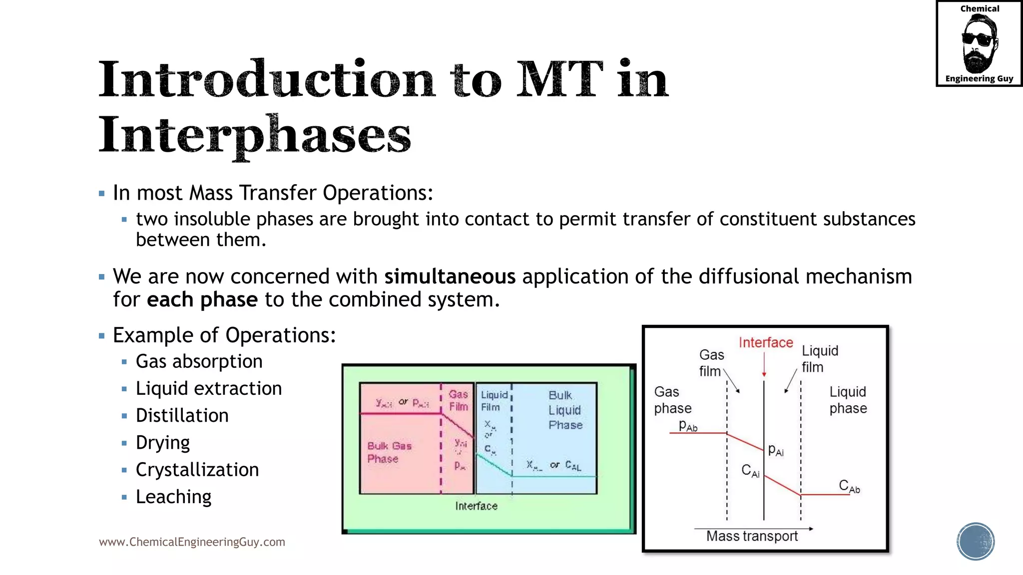 www.ChemicalEngineeringGuy.com
 In most Mass Transfer Operations:
 two insoluble phases are brought into contact to permit transfer of constituent substances
between them.
 We are now concerned with simultaneous application of the diffusional mechanism
for each phase to the combined system.
 Example of Operations:
 Gas absorption
 Liquid extraction
 Distillation
 Drying
 Crystallization
 Leaching
 