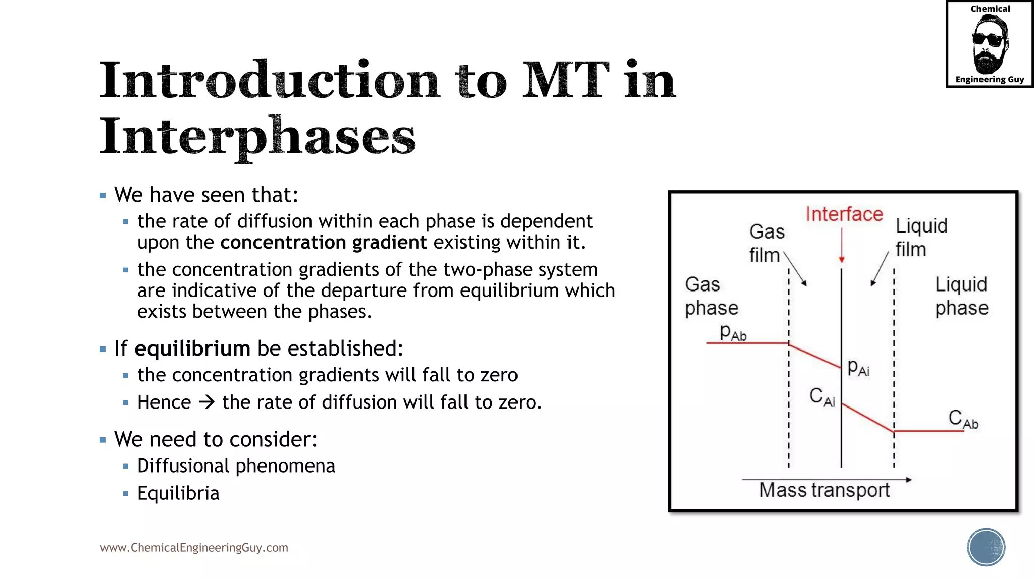 www.ChemicalEngineeringGuy.com
 We have seen that:
 the rate of diffusion within each phase is dependent
upon the concentration gradient existing within it.
 the concentration gradients of the two-phase system
are indicative of the departure from equilibrium which
exists between the phases.
 If equilibrium be established:
 the concentration gradients will fall to zero
 Hence  the rate of diffusion will fall to zero.
 We need to consider:
 Diffusional phenomena
 Equilibria
 