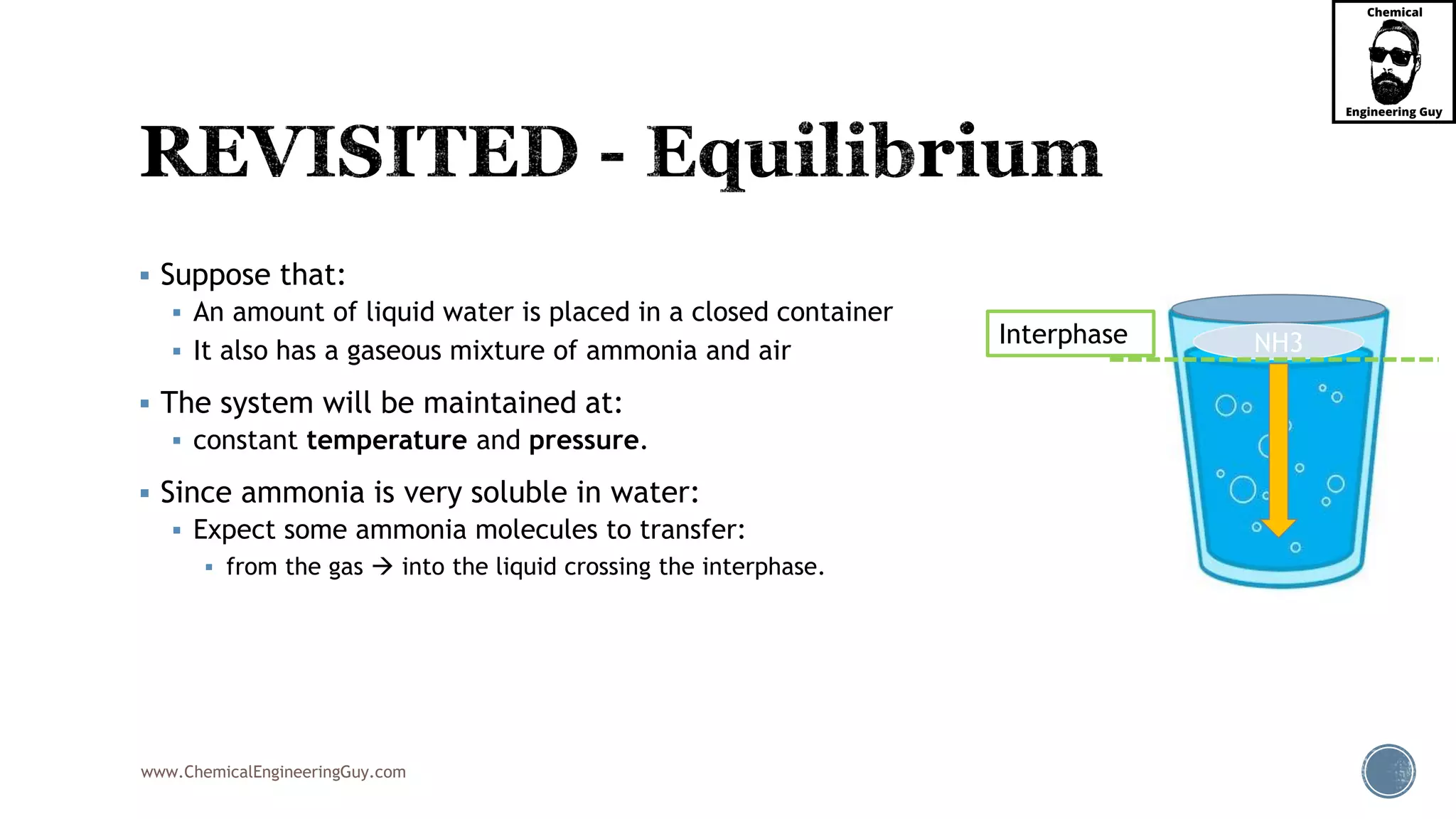www.ChemicalEngineeringGuy.com
 Suppose that:
 An amount of liquid water is placed in a closed container
 It also has a gaseous mixture of ammonia and air
 The system will be maintained at:
 constant temperature and pressure.
 Since ammonia is very soluble in water:
 Expect some ammonia molecules to transfer:
 from the gas  into the liquid crossing the interphase.
NH3Interphase
 