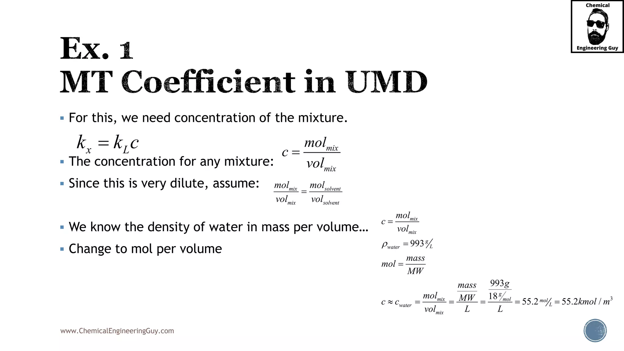 www.ChemicalEngineeringGuy.com
 For this, we need concentration of the mixture.
 The concentration for any mixture:
 Since this is very dilute, assume:
 We know the density of water in mass per volume…
 Change to mol per volume
x Lk k c
3
993
993
18
55.2 55.2 /
mix
mix
g
Lwater
g
mix mol mol
Lwater
mix
mol
c
vol
mass
mol
MW
gmass
mol MWc c kmol m
vol L L




     
mix
mix
mol
c
vol

mix solvent
mix solvent
mol mol
vol vol

 