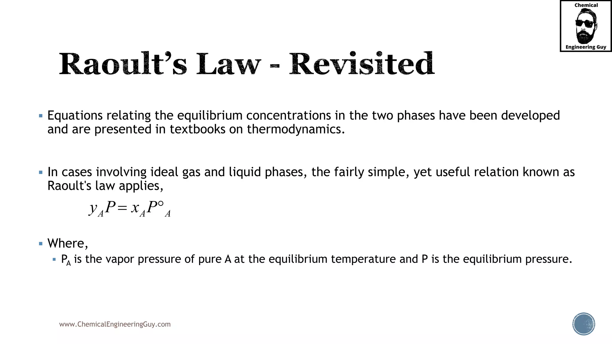 www.ChemicalEngineeringGuy.com
 Equations relating the equilibrium concentrations in the two phases have been developed
and are presented in textbooks on thermodynamics.
 In cases involving ideal gas and liquid phases, the fairly simple, yet useful relation known as
Raoult's law applies,
 Where,
 PA is the vapor pressure of pure A at the equilibrium temperature and P is the equilibrium pressure.
A A Ay P x P 
 