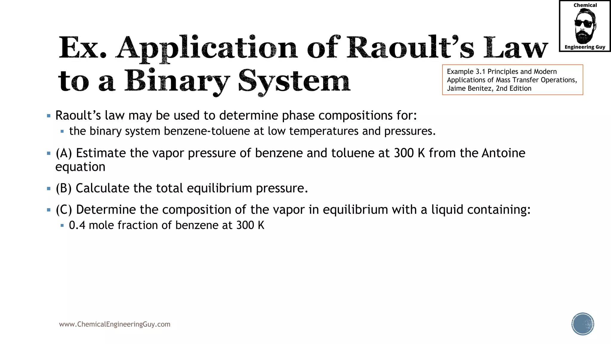 www.ChemicalEngineeringGuy.com
 Raoult’s law may be used to determine phase compositions for:
 the binary system benzene-toluene at low temperatures and pressures.
 (A) Estimate the vapor pressure of benzene and toluene at 300 K from the Antoine
equation
 (B) Calculate the total equilibrium pressure.
 (C) Determine the composition of the vapor in equilibrium with a liquid containing:
 0.4 mole fraction of benzene at 300 K
Example 3.1 Principles and Modern
Applications of Mass Transfer Operations,
Jaime Benitez, 2nd Edition
 