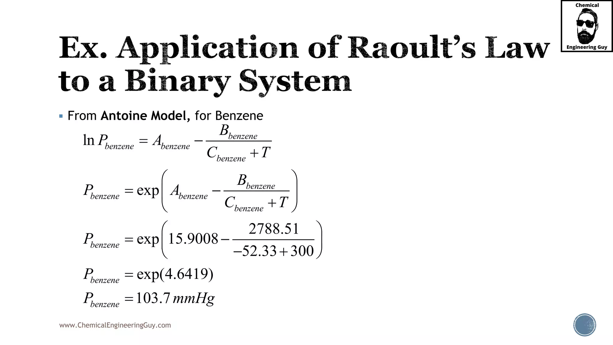 www.ChemicalEngineeringGuy.com
 From Antoine Model, for Benzene
ln
exp
2788.51
exp 15.9008
52.33 300
exp(4.6419)
103.7
benzene
benzene benzene
benzene
benzene
benzene benzene
benzene
benzene
benzene
benzene
B
P A
C T
B
P A
C T
P
P
P mmHg
 

 
  
 
 
  
  


 