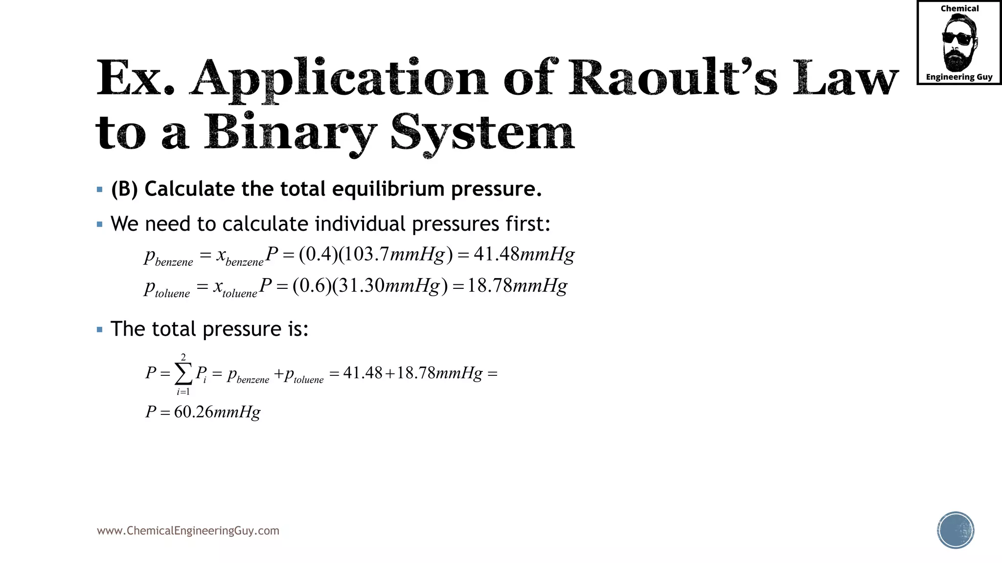 www.ChemicalEngineeringGuy.com
 (B) Calculate the total equilibrium pressure.
 We need to calculate individual pressures first:
 The total pressure is:
(0.4)(103.7 ) 41.48
(0.6)(31.30 ) 18.78
benzene benzene
toluene toluene
p x P mmHg
p
mmH
x
g
mmHP gmmHg
  
  
2
1
41.48 18.78
60.26
benzene tolue
i
nei pP P mmHg
P mmHg
p

    


 