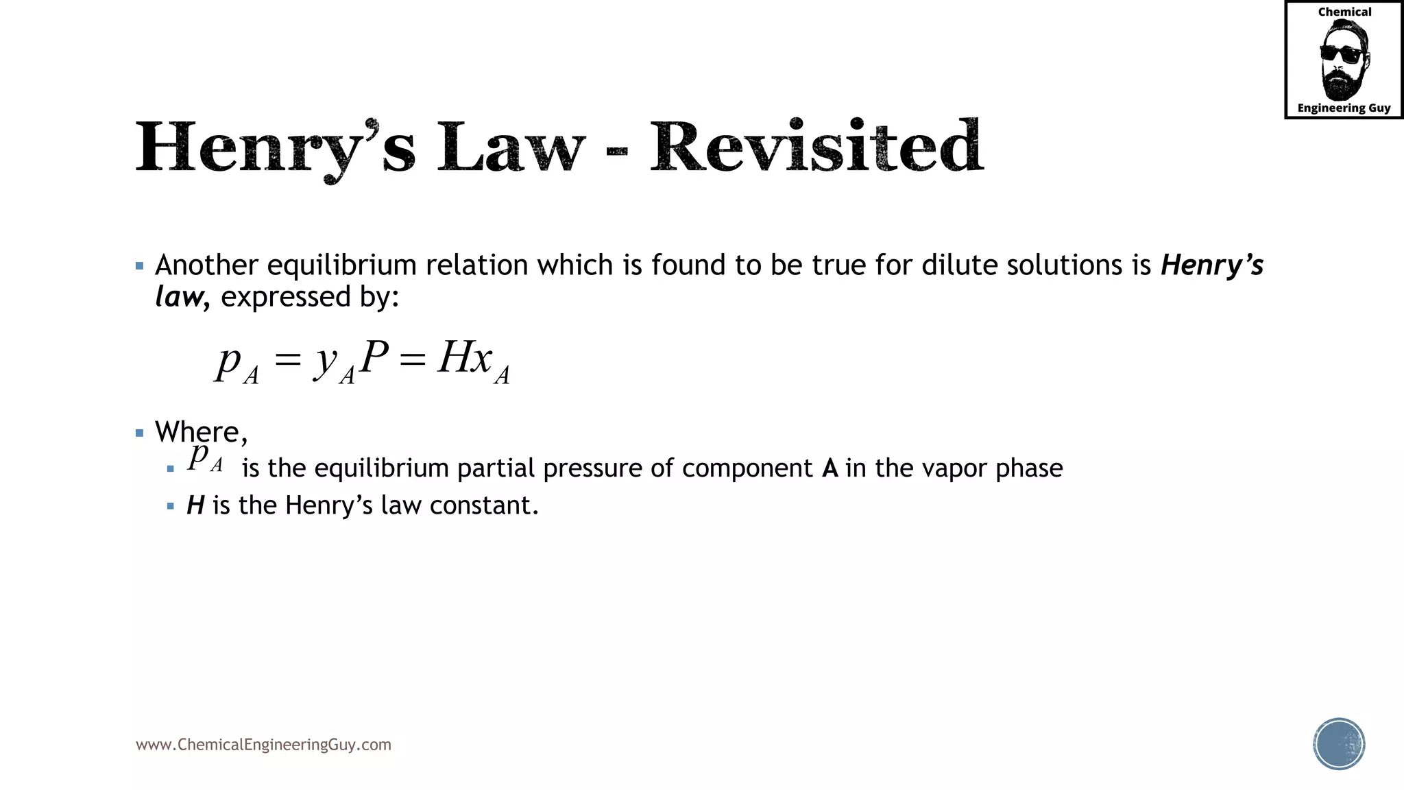 www.ChemicalEngineeringGuy.com
 Another equilibrium relation which is found to be true for dilute solutions is Henry’s
law, expressed by:
 Where,
 is the equilibrium partial pressure of component A in the vapor phase
 H is the Henry’s law constant.
A A Ap y P Hx 
Ap
 