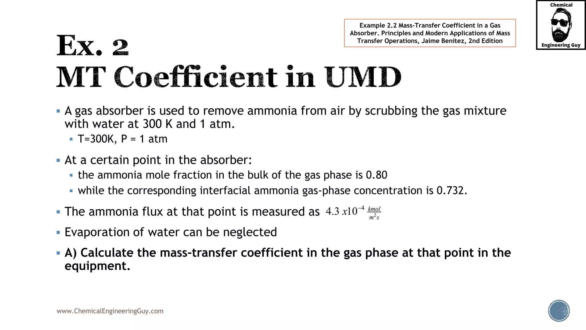 www.ChemicalEngineeringGuy.com
 A gas absorber is used to remove ammonia from air by scrubbing the gas mixture
with water at 300 K and 1 atm.
 T=300K, P = 1 atm
 At a certain point in the absorber:
 the ammonia mole fraction in the bulk of the gas phase is 0.80
 while the corresponding interfacial ammonia gas-phase concentration is 0.732.
 The ammonia flux at that point is measured as
 Evaporation of water can be neglected
 A) Calculate the mass-transfer coefficient in the gas phase at that point in the
equipment.
Example 2.2 Mass-Transfer Coefficient in a Gas
Absorber. Principles and Modern Applications of Mass
Transfer Operations, Jaime Benitez, 2nd Edition
2
4
4.3 10 kmol
m s
x 
 