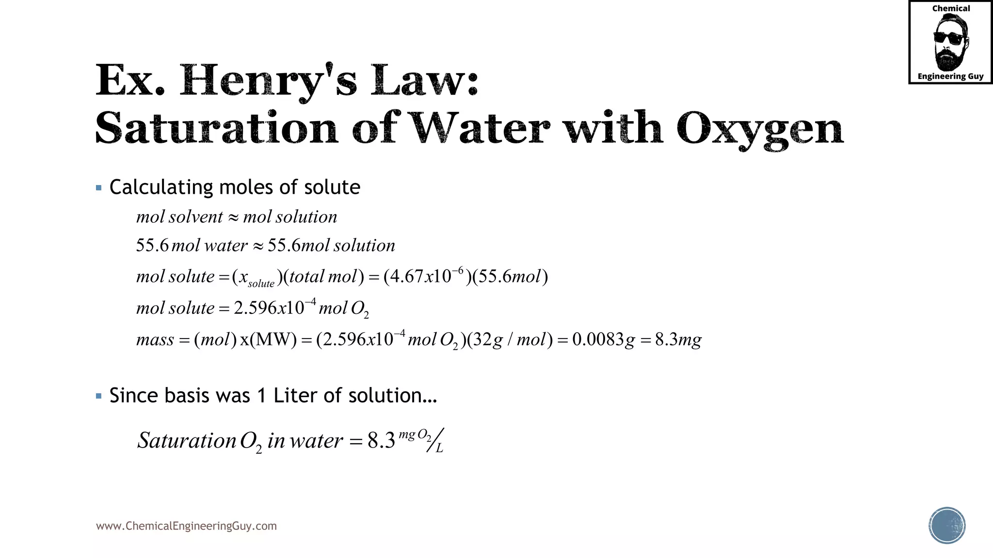 www.ChemicalEngineeringGuy.com
 Calculating moles of solute
 Since basis was 1 Liter of solution…
6
4
2
4
2
55.6 55.6
( )( ) (4.67 10 )
0.0083
(55.6 )
2.596 10
( ) x(MW) ( 8.32.596 10 )(32 / )
solute
mol solvent mol solution
mol water mol solution
mol solute x total mol x mol
mol solute x mol O
mass mol x mol O g mol g mg






 

  
2
2 8.3mgO
LSaturationO in water 
 
