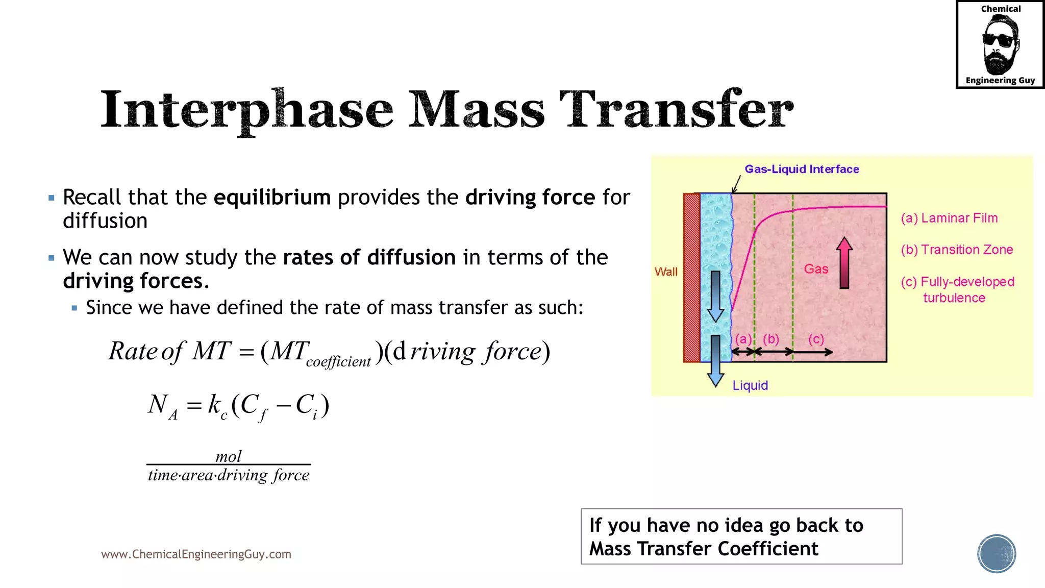 www.ChemicalEngineeringGuy.com
 Recall that the equilibrium provides the driving force for
diffusion
 We can now study the rates of diffusion in terms of the
driving forces.
 Since we have defined the rate of mass transfer as such:
( )(d )coefficientRateof MT MT riving force
( )A c f iN k C C 
mol
time area driving force 
If you have no idea go back to
Mass Transfer Coefficient
 