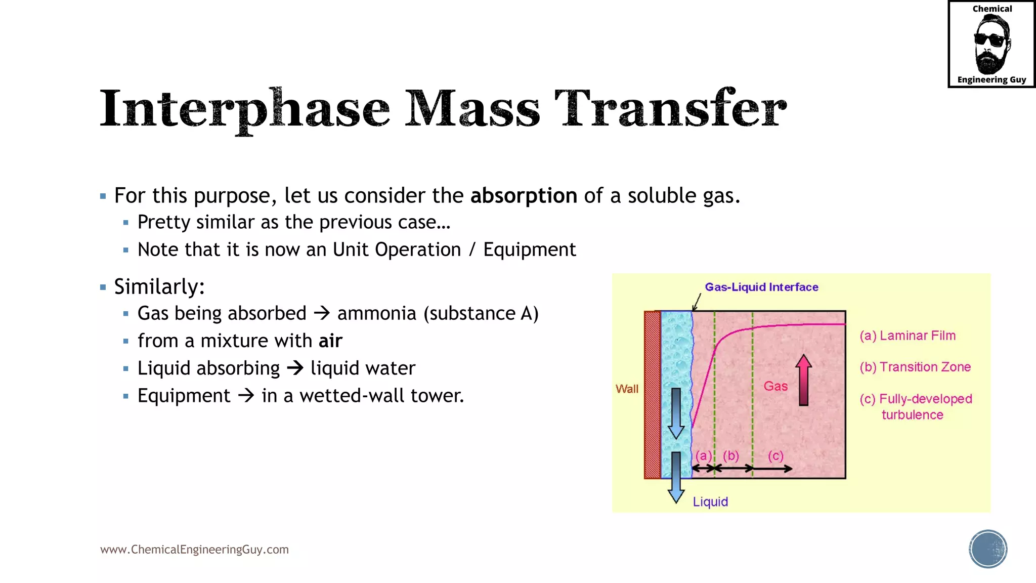 www.ChemicalEngineeringGuy.com
 For this purpose, let us consider the absorption of a soluble gas.
 Pretty similar as the previous case…
 Note that it is now an Unit Operation / Equipment
 Similarly:
 Gas being absorbed  ammonia (substance A)
 from a mixture with air
 Liquid absorbing  liquid water
 Equipment  in a wetted-wall tower.
 
