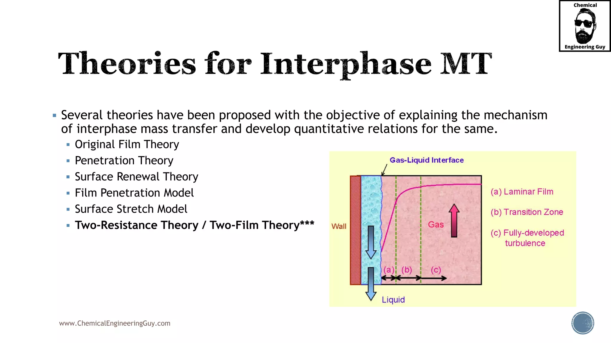 www.ChemicalEngineeringGuy.com
 Several theories have been proposed with the objective of explaining the mechanism
of interphase mass transfer and develop quantitative relations for the same.
 Original Film Theory
 Penetration Theory
 Surface Renewal Theory
 Film Penetration Model
 Surface Stretch Model
 Two-Resistance Theory / Two-Film Theory***
 