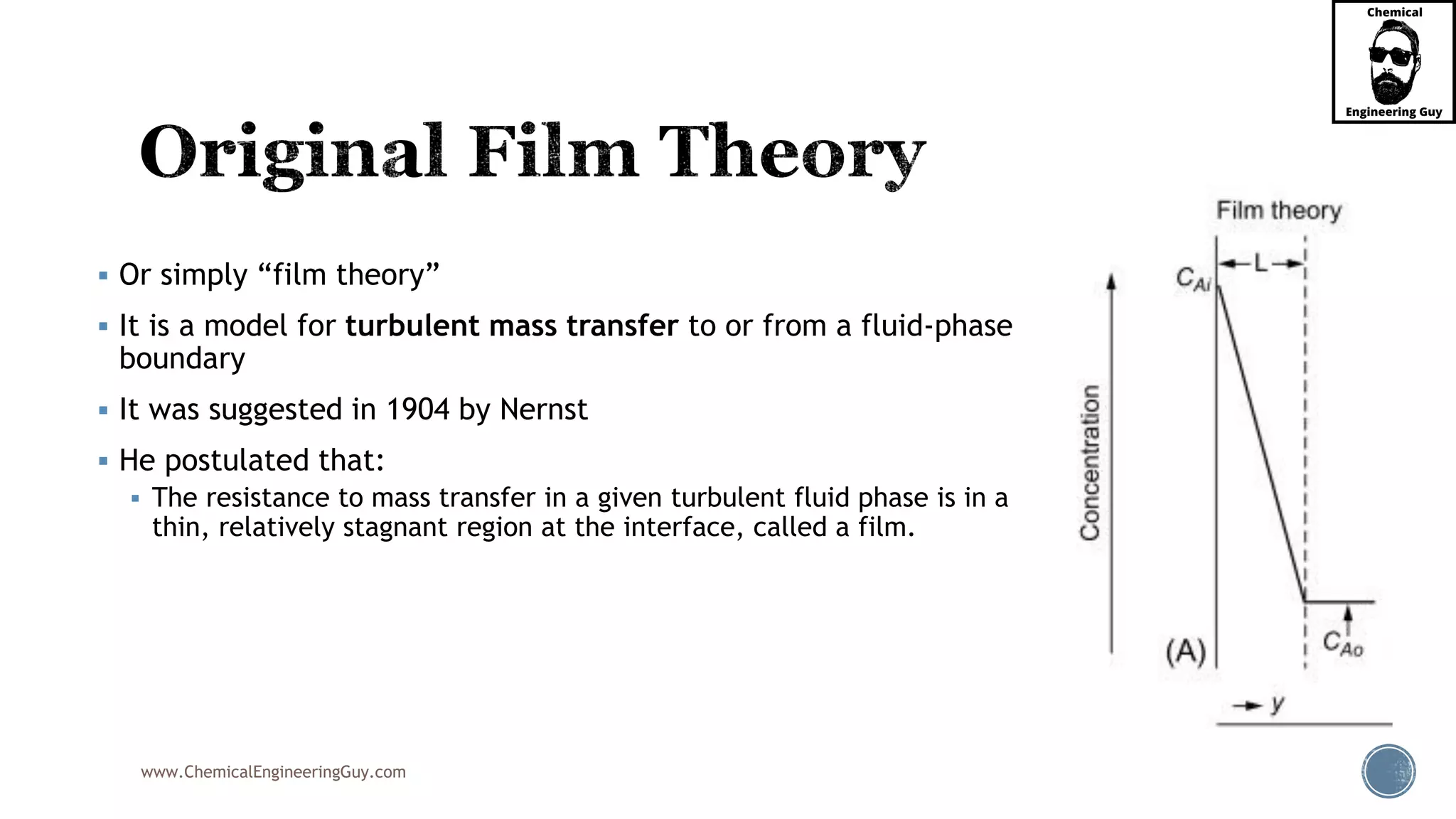 www.ChemicalEngineeringGuy.com
 Or simply “film theory”
 It is a model for turbulent mass transfer to or from a fluid-phase
boundary
 It was suggested in 1904 by Nernst
 He postulated that:
 The resistance to mass transfer in a given turbulent fluid phase is in a
thin, relatively stagnant region at the interface, called a film.
 