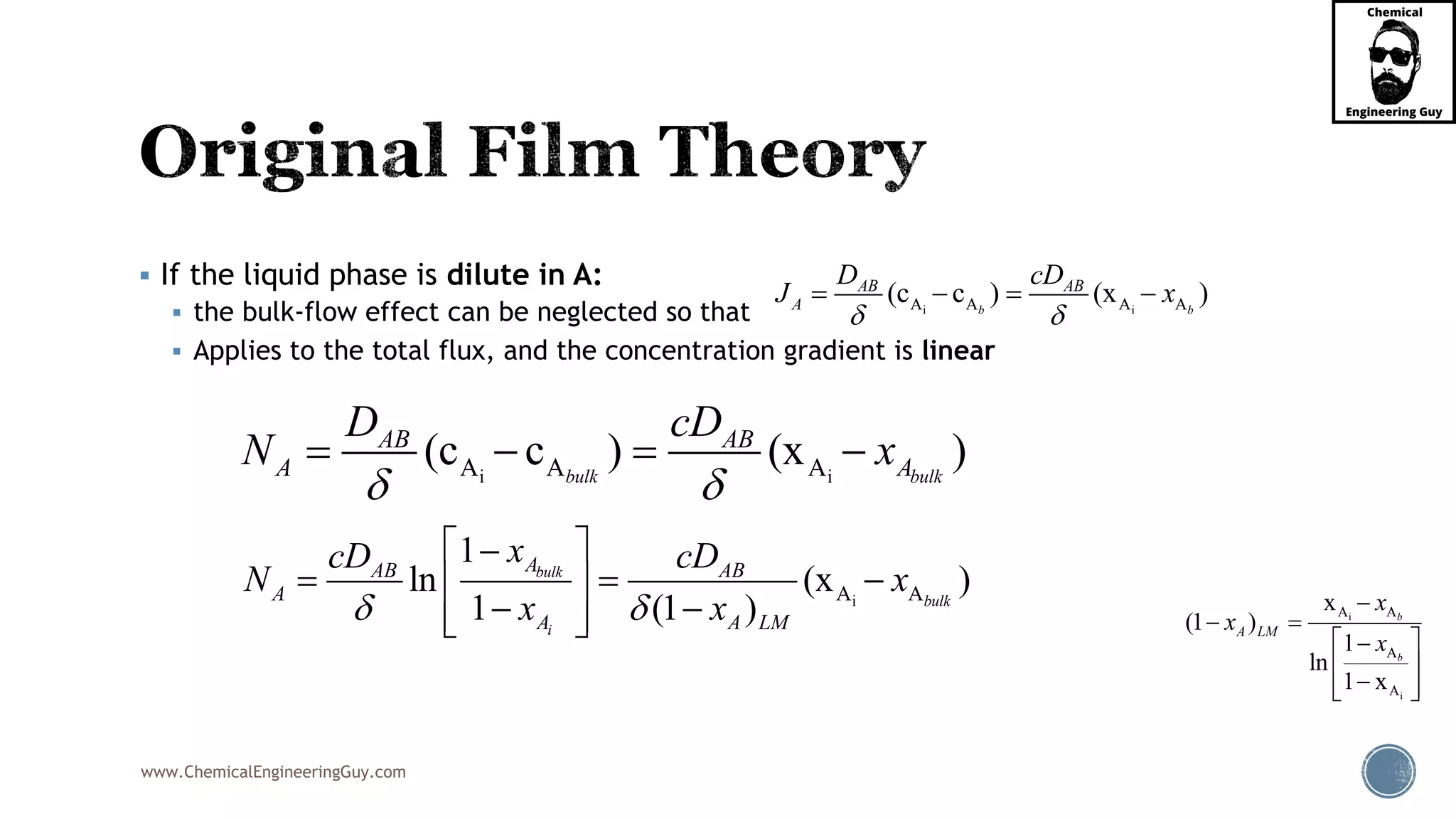 www.ChemicalEngineeringGuy.com
 If the liquid phase is dilute in A:
 the bulk-flow effect can be neglected so that
 Applies to the total flux, and the concentration gradient is linear
i
i
A A
A
A
x
(1 )
1
ln
1 x
b
b
A LM
x
x
x

 
 
 
  
i iA A A A(c c ) (x )b b
AB AB
A
D cD
J x
 
   
i iA A A(c c ) (x )bulk bulk
AB AB
A A
D cD
N x
 
   
iA A
1
ln (x )
1 (1 )
bulk
bulk
i
AAB AB
A
A A LM
xcD cD
N x
x x 
 
   
   
 